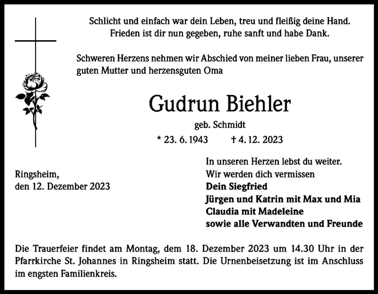 <p>Schlicht und einfach war dein Leben, treu und fleißig deine Hand.<br />Frieden ist dir nun gegeben, ruhe sanft und habe Dank.<br />Schweren Herzens nehmen wir Abschied von meiner lieben Frau, unserer<br />guten Mutter und herzensguten Oma</p><p>Gudrun Biehler<br />geb. Schmidt<br />* 23. 6. 1943<br />† 4. 12. 2023</p><p>Ringsheim,<br />den 12. Dezember 2023</p><p>In unseren Herzen lebst du weiter.<br />Wir werden dich vermissen<br />Dein Siegfried<br />Jürgen und Katrin mit Max und Mia<br />Claudia mit Madeleine<br />sowie alle Verwandten und Freunde</p><p>Die Trauerfeier findet am Montag, dem 18. Dezember 2023 um 14.30 Uhr in der<br />Pfarrkirche St. Johannes in Ringsheim statt. Die Urnenbeisetzung ist im Anschluss<br />im engsten Familienkreis.</p>