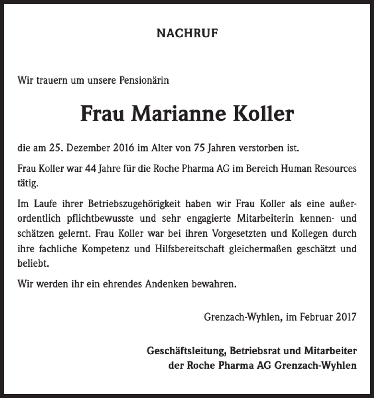 <p>NACHRUF</p><p>Wir trauern um unsere Pensionärin</p><p>Frau Marianne Koller<br />die am 25. Dezember 2016 im Alter von 75 Jahren verstorben ist.<br />Frau Koller war 44 Jahre für die Roche Pharma AG im Bereich Human Resources<br />tätig.<br />Im Laufe ihrer Betriebszugehörigkeit haben wir Frau Koller als eine außer­<br />ordentlich pflichtbewusste und sehr engagierte Mitarbeiterin kennen- und<br />schätzen gelernt. Frau Koller war bei ihren Vorgesetzten und Kollegen durch<br />ihre fach­liche Kompetenz und Hilfsbereitschaft gleichermaßen geschätzt und<br />beliebt.<br />Wir werden ihr ein ehrendes Andenken bewahren.<br />Grenzach-Wyhlen, im Februar 2017<br />Geschäftsleitung, Betriebsrat und Mitarbeiter<br />der Roche Pharma AG Grenzach-Wyhlen</p>