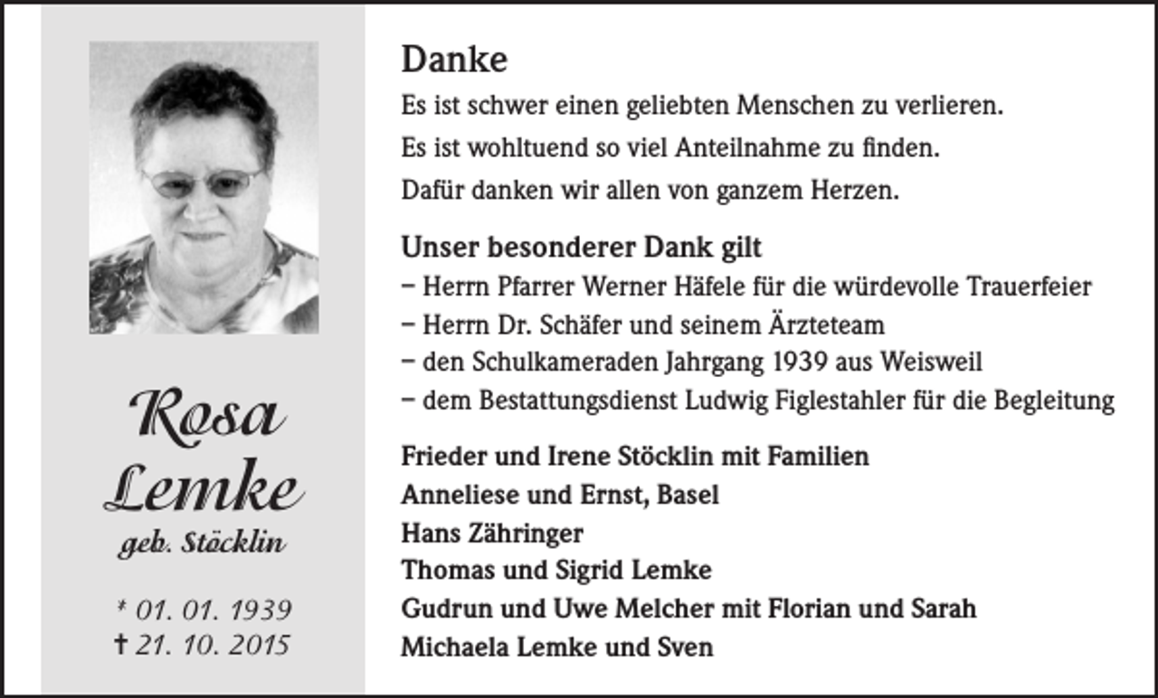 <p>Danke<br />Es ist schwer einen geliebten Menschen zu verlieren.<br />Es ist wohltuend so viel Anteilnahme zu finden.<br />Dafür danken wir allen von ganzem Herzen.</p><p>Unser besonderer Dank gilt</p><p>Rosa<br />Lemke<br />geb. Stöcklin</p><p>* 01. 01. 1939<br />= 21. 10. 2015</p><p>– Herrn Pfarrer Werner Häfele für die würdevolle Trauerfeier<br />– Herrn Dr. Schäfer und seinem Ärzteteam<br />– den Schulkameraden Jahrgang 1939 aus Weisweil<br />– dem Bestattungsdienst Ludwig Figlestahler für die Begleitung<br />Frieder und Irene Stöcklin mit Familien<br />Anneliese und Ernst, Basel<br />Hans Zähringer<br />Thomas und Sigrid Lemke<br />Gudrun und Uwe Melcher mit Florian und Sarah<br />Michaela Lemke und Sven</p>