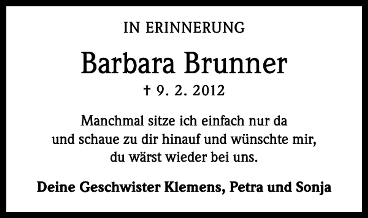 <p>IN ERINNERUNG</p><p>Barbara Brunner<br />† 9. 2. 2012<br />Manchmal sitze ich einfach nur da<br />und schaue zu dir hinauf und wünschte mir,<br />du wärst wieder bei uns.<br />Deine Geschwister Klemens, Petra und Sonja</p>