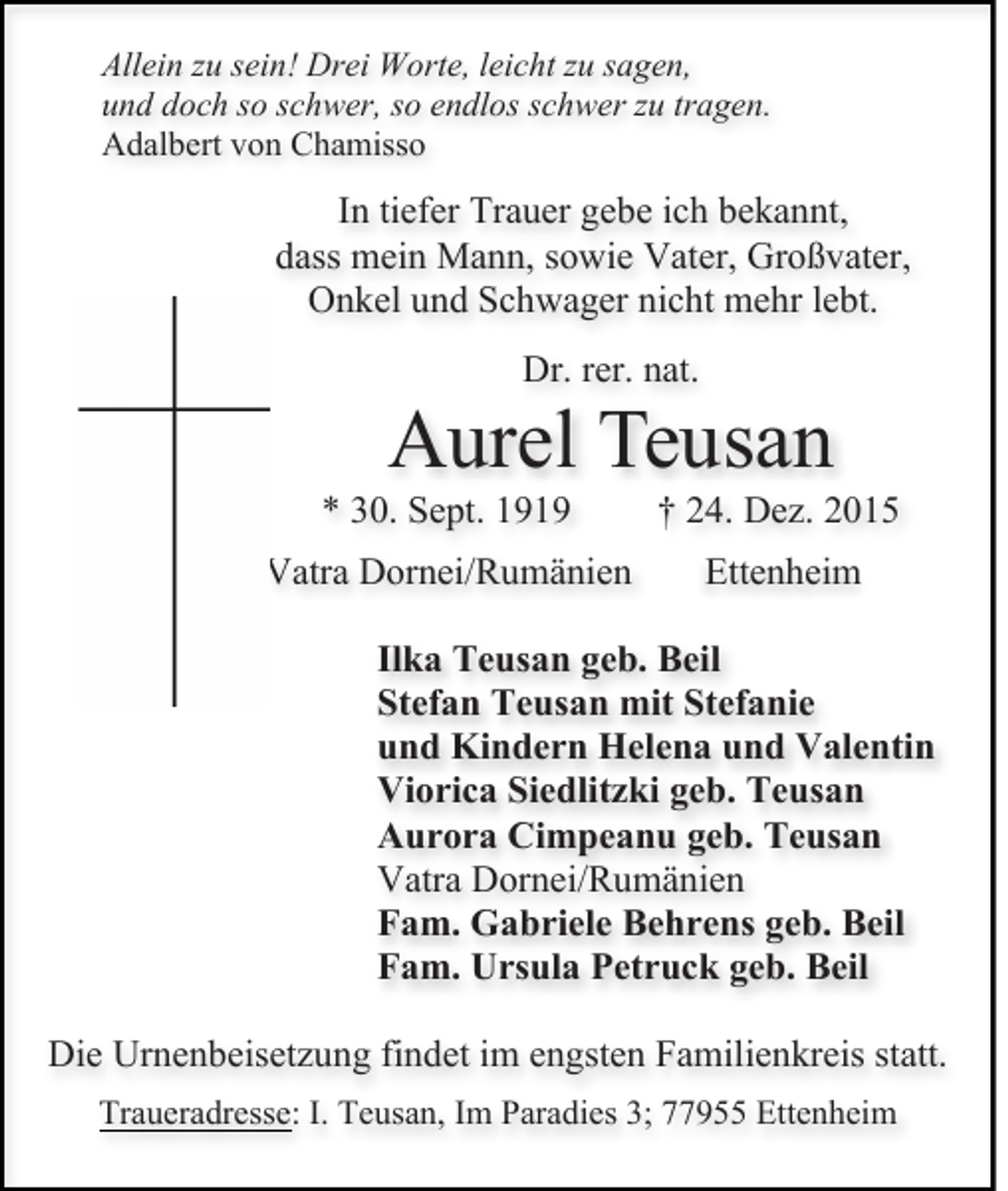 <p>Allein zu sein! Drei Worte, leicht zu sagen,<br />und doch so schwer, so endlos schwer zu tragen.<br />Adalbert von Chamisso</p><p>In tiefer Trauer gebe ich bekannt,<br />dass mein Mann, sowie Vater, Großvater,<br />Onkel und Schwager nicht mehr lebt.<br />Dr. rer. nat.</p><p>Aurel Teusan<br />* 30. Sept. 1919</p><p>† 24. Dez. 2015</p><p>Vatra Dornei/Rumänien</p><p>Ettenheim</p><p>Ilka Teusan geb. Beil<br />Stefan Teusan mit Stefanie<br />und Kindern Helena und Valentin<br />Viorica Siedlitzki geb. Teusan<br />Aurora Cimpeanu geb. Teusan<br />Vatra Dornei/Rumänien<br />Fam. Gabriele Behrens geb. Beil<br />Fam. Ursula Petruck geb. Beil<br />Die Urnenbeisetzung findet im engsten Familienkreis statt.<br />Traueradresse: I. Teusan, Im Paradies 3; 77955 Ettenheim</p>