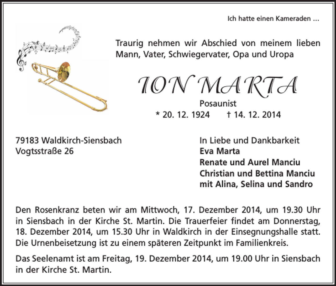 <p>Ich hatte einen Kameraden …</p><p>Traurig nehmen wir Abschied von meinem lieben<br />Mann, Vater, Schwiegervater, Opa und Uropa</p><p>ION MARTA<br />Posaunist<br />* 20. 12. 1924 † 14. 12. 2014</p><p>79183 Waldkirch-Siensbach<br />Vogtsstraße 26</p><p>In Liebe und Dankbarkeit<br />Eva Marta<br />Renate und Aurel Manciu<br />Christian und Bettina Manciu<br />mit Alina, Selina und Sandro</p><p>Den Rosenkranz beten wir am Mittwoch, 17. Dezember 2014, um 19.30 Uhr<br />in Siensbach in der Kirche St. Martin. Die Trauerfeier findet am Donnerstag,<br />18. Dezember 2014, um 15.30 Uhr in Waldkirch in der Einsegnungshalle statt.<br />Die Urnenbeisetzung ist zu einem späteren Zeitpunkt im Familienkreis.<br />Das Seelenamt ist am Freitag, 19. Dezember 2014, um 19.00 Uhr in Siensbach<br />in der Kirche St. Martin.</p>