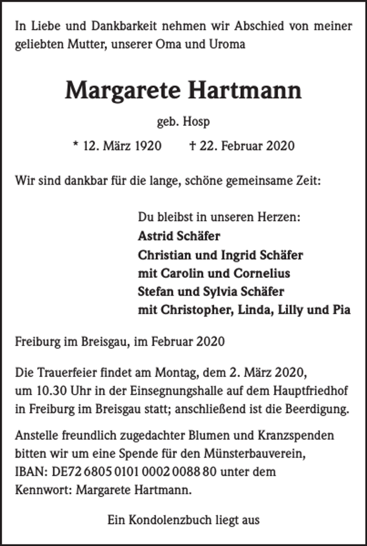 <p>In Liebe und Dankbarkeit nehmen wir Abschied von meiner<br />geliebten Mutter, unserer Oma und Uroma</p><p>Margarete Hartmann<br />geb. Hosp<br />* 12. März 1920 † 22. Februar 2020<br />Wir sind dankbar für die lange, schöne gemeinsame Zeit:</p><p>Du bleibst in unseren Herzen:<br />Astrid Schäfer<br />Christian und Ingrid Schäfer<br />mit Carolin und Cornelius<br />Stefan und Sylvia Schäfer<br />mit Christopher, Linda, Lilly und Pia</p><p>Freiburg im Breisgau, im Februar 2020<br />Die Trauerfeier findet am Montag, dem 2. März 2020,<br />um 10.30 Uhr in der Einsegnungshalle auf dem Hauptfriedhof<br />in Freiburg im Breisgau statt; anschließend ist die Beerdigung.<br />Anstelle freundlich zugedachter Blumen und Kranzspenden<br />bitten wir um eine Spende für den Münsterbauverein,<br />IBAN: DE72 6805 0101 0002 0080 unter dem<br />Kennwort: Margarete Hartmann.<br />Ein Kondolenzbuch liegt aus</p>