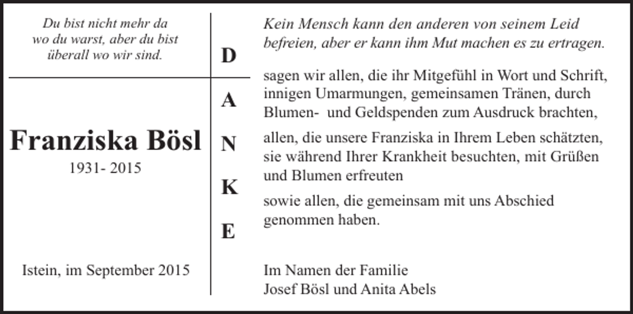 <p>Du bist nicht mehr da<br />wo du warst, aber du bist<br />überall wo wir sind.</p><p>D<br />A</p><p>Franziska Bösl<br />1931- 2015</p><p>N<br />K<br />E</p><p>Istein, im September 2015</p><p>Kein Mensch kann den anderen von seinem Leid<br />befreien, aber er kann ihm Mut machen es zu ertragen.<br />sagen wir allen, die ihr Mitgefühl in Wort und Schrift,<br />innigen Umarmungen, gemeinsamen Tränen, durch<br />Blumen- und Geldspenden zum Ausdruck brachten,<br />allen, die unsere Franziska in Ihrem Leben schätzten,<br />sie während Ihrer Krankheit besuchten, mit Grüßen<br />und Blumen erfreuten<br />sowie allen, die gemeinsam mit uns Abschied<br />genommen haben.<br />Im Namen der Familie<br />Josef Bösl und Anita Abels</p>