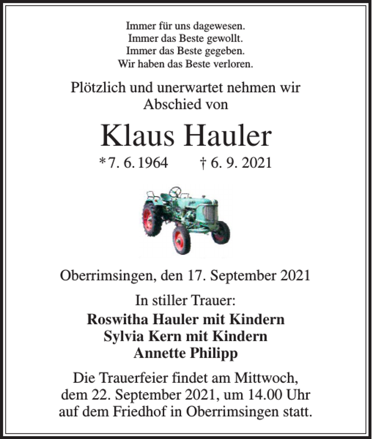 <p>Immer für uns dagewesen.<br />Immer das Beste gewollt.<br />Immer das Beste gegeben.<br />Wir haben das Beste verloren.</p><p>Plötzlich und unerwartet nehmen wir<br />Abschied von</p><p>Klaus Hauler<br />* 7. 6. 1964 † 6. 9. 2021</p><p>Oberrimsingen, den 17. September 2021<br />In stiller Trauer:<br />Roswitha Hauler mit Kindern<br />Sylvia Kern mit Kindern<br />Annette Philipp<br />Die Trauerfeier findet am Mittwoch,<br />dem 22. September 2021, um 14.00 Uhr<br />auf dem Friedhof in Oberrimsingen statt.</p>