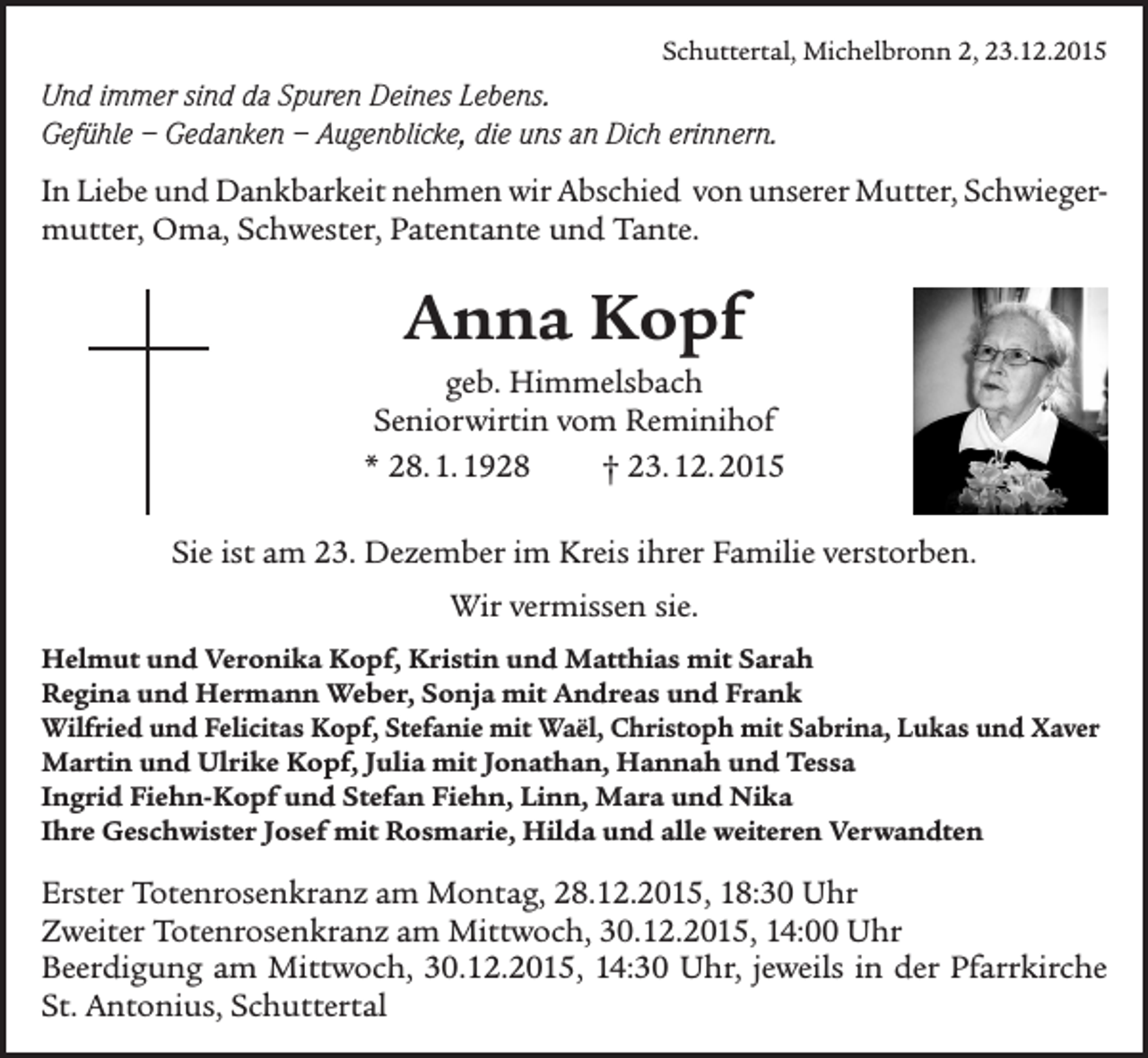 <p>Schuttertal, Michelbronn 2, 23.12.2015</p><p>Und immer sind da Spuren Deines Lebens.<br />Gefühle – Gedanken – Augenblicke, die uns an Dich erinnern.<br />In Liebe und Dankbarkeit nehmen wir Abschied von unserer Mutter, Schwieger­<br />mutter, Oma, Schwester, Patentante und Tante.</p><p>Anna Kopf<br />geb. Himmelsbach<br />Seniorwirtin vom Reminihof<br />* 28. 1. 1928<br />† 23. 12. 2015<br />Sie ist am 23. Dezember im Kreis ihrer Familie verstorben.<br />Wir vermissen sie.<br />Helmut und Veronika Kopf, Kristin und Matthias mit Sarah<br />Regina und Hermann Weber, Sonja mit Andreas und Frank<br />Wilfried und Felicitas Kopf, Stefanie mit Waël, Christoph mit Sabrina, Lukas und Xaver<br />Martin und Ulrike Kopf, Julia mit Jonathan, Hannah und Tessa<br />Ingrid Fiehn-Kopf und Stefan Fiehn, Linn, Mara und Nika<br />Ihre Geschwister Josef mit Rosmarie, Hilda und alle weiteren Verwandten</p><p>Erster Totenrosenkranz am Montag, 28.12.2015, 18:30 Uhr<br />Zweiter Totenrosenkranz am Mittwoch, 30.12.2015, 14:00 Uhr<br />Beerdigung am Mittwoch, 30.12.2015, 14:30 Uhr, jeweils in der Pfarrkirche<br />St. Antonius, Schuttertal</p>