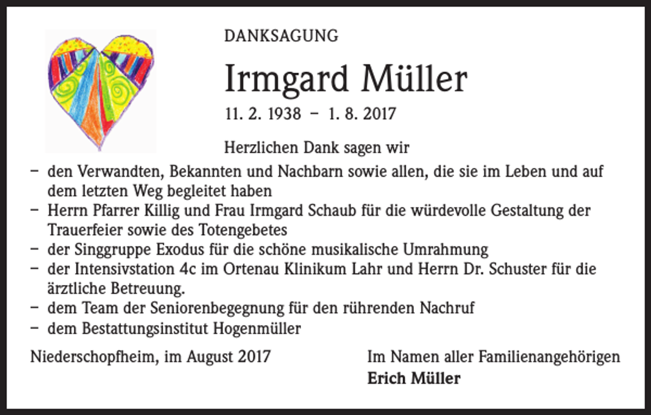 <p>DANKSAGUNG</p><p>Irmgard Müller<br />11. 2. 1938 – 1. 8. 2017<br />Herzlichen Dank sagen wir<br />– den Verwandten, Bekannten und Nachbarn sowie allen, die sie im Leben und auf<br />dem letzten Weg begleitet haben<br />– Herrn Pfarrer Killig und Frau Irmgard Schaub für die würdevolle Gestaltung der<br />Trauerfeier sowie des Totengebetes<br />– der Singgruppe Exodus für die schöne musikalische Umrahmung<br />– der Intensivstation 4c im Ortenau Klinikum Lahr und Herrn Dr. Schuster für die<br />ärztliche Betreuung.<br />– dem Team der Seniorenbegegnung für den rührenden Nachruf<br />– dem Bestattungsinstitut Hogenmüller<br />Niederschopfheim, im August 2017</p><p>Im Namen aller Familienangehörigen<br />Erich Müller</p>