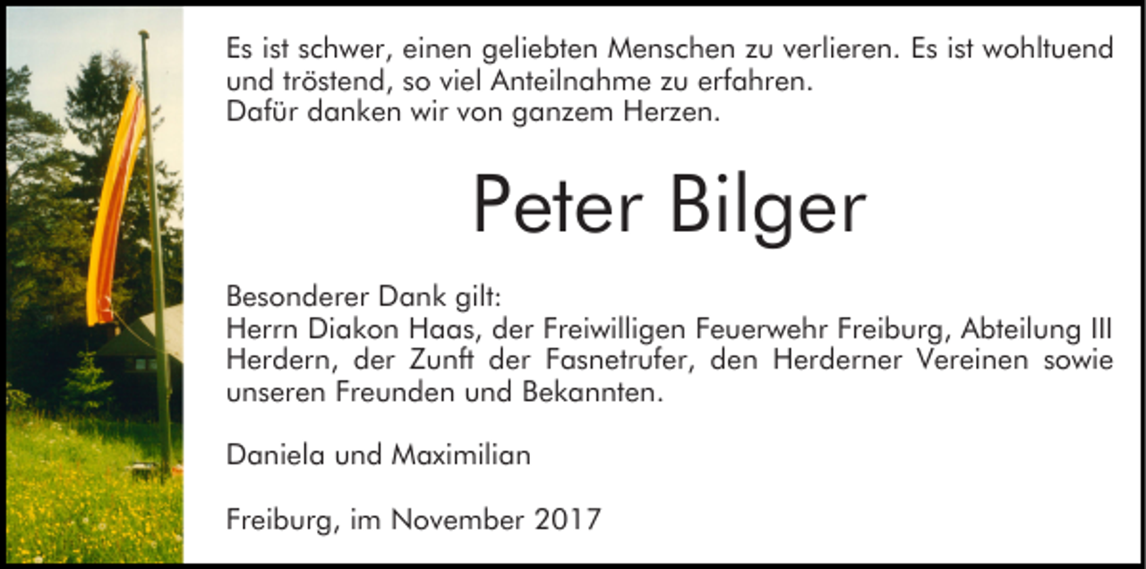 <p>einen<br />EEs<br />s iist<br />st sschwer,<br />c h w er, ei<br />n e n geliebten<br />g el i e bt e n Menschen<br />M e n s c h e n zu<br />z u verlieren.<br />v erli er e n. Es<br />E s iist<br />st wohltuend<br />w o hlt u e n d<br />und<br />u n d trtröstend,<br />ö st e n d, sso<br />o viviel<br />el Anteilnahme<br />A n t eil n a h m e zu<br />z u erfahren.<br />erf a hr e n.<br />D af ür ddanken<br />a n k e n wir<br />o n gganzem<br />a n z e m Herzen.<br />H er z e n.<br />Dafür<br />wirvvon</p><p>Peter<br />P et er Bilger<br />Bil g er<br />B e s o n d er er Dank<br />Besonderer<br />D a n k gilt:<br />gilt:<br />HHerrn<br />err n Di<br />a k o n HHaas,<br />a a s, dder<br />e r Freiwilligen<br />Fr ei willi g e n Feuerwehr<br />F e u er w e hr Freiburg,<br />Fr ei b ur g, Abteilung<br />A bt eil u n g III<br />Diakon<br />III<br />HHerdern,<br />er d er n, dder<br />er ZZunft<br />u nft dder<br />e r Fasnetrufer,<br />F a s n etr uf er, den<br />d e n Herderner<br />H erd er n er Vereinen<br />V er ei n e n ssowie<br />o wi e<br />Freunden<br />uunseren<br />n s er e n Fr<br />e u n d e n uund<br />n d BBekannten.<br />e k a n nt e n.<br />DDaniela<br />a ni el a uund<br />n d Maximilian<br />M a xi mili a n<br />Freiburg,<br />Fr<br />ei b ur g, iim<br />m November<br />N o v e m b er</p>