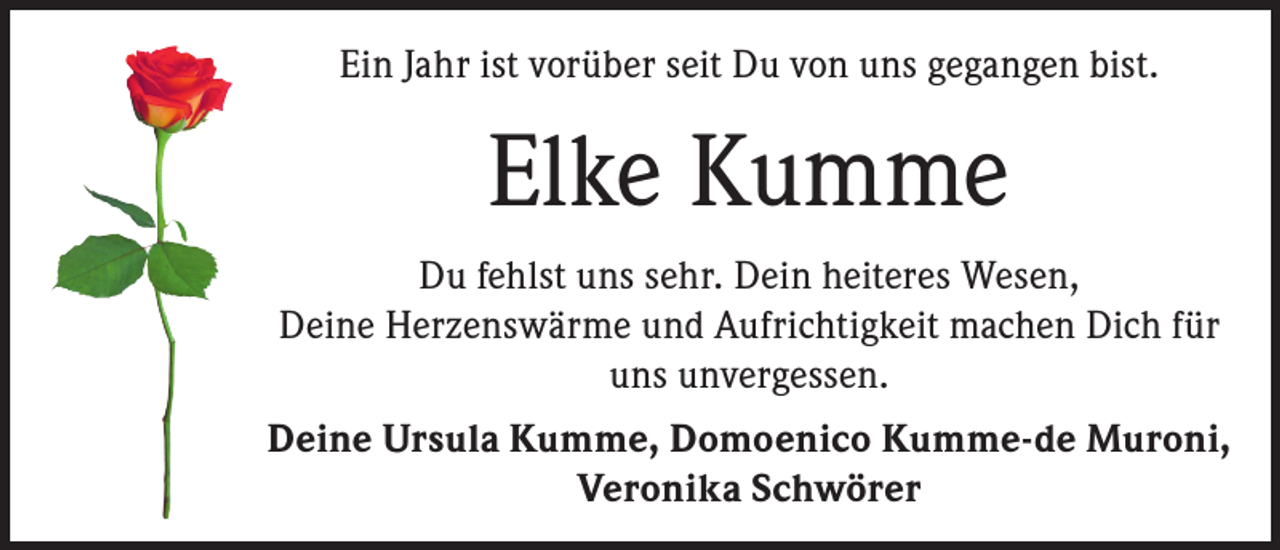 <p>Ein Jahr ist vorüber seit Du von uns gegangen bist.</p><p>Elke Kumme<br />Du fehlst uns sehr. Dein heiteres Wesen,<br />Deine Herzenswärme und Aufrichtigkeit machen Dich für<br />uns unvergessen.<br />Deine Ursula Kumme, Domoenico Kumme-de Muroni,<br />Veronika Schwörer</p>