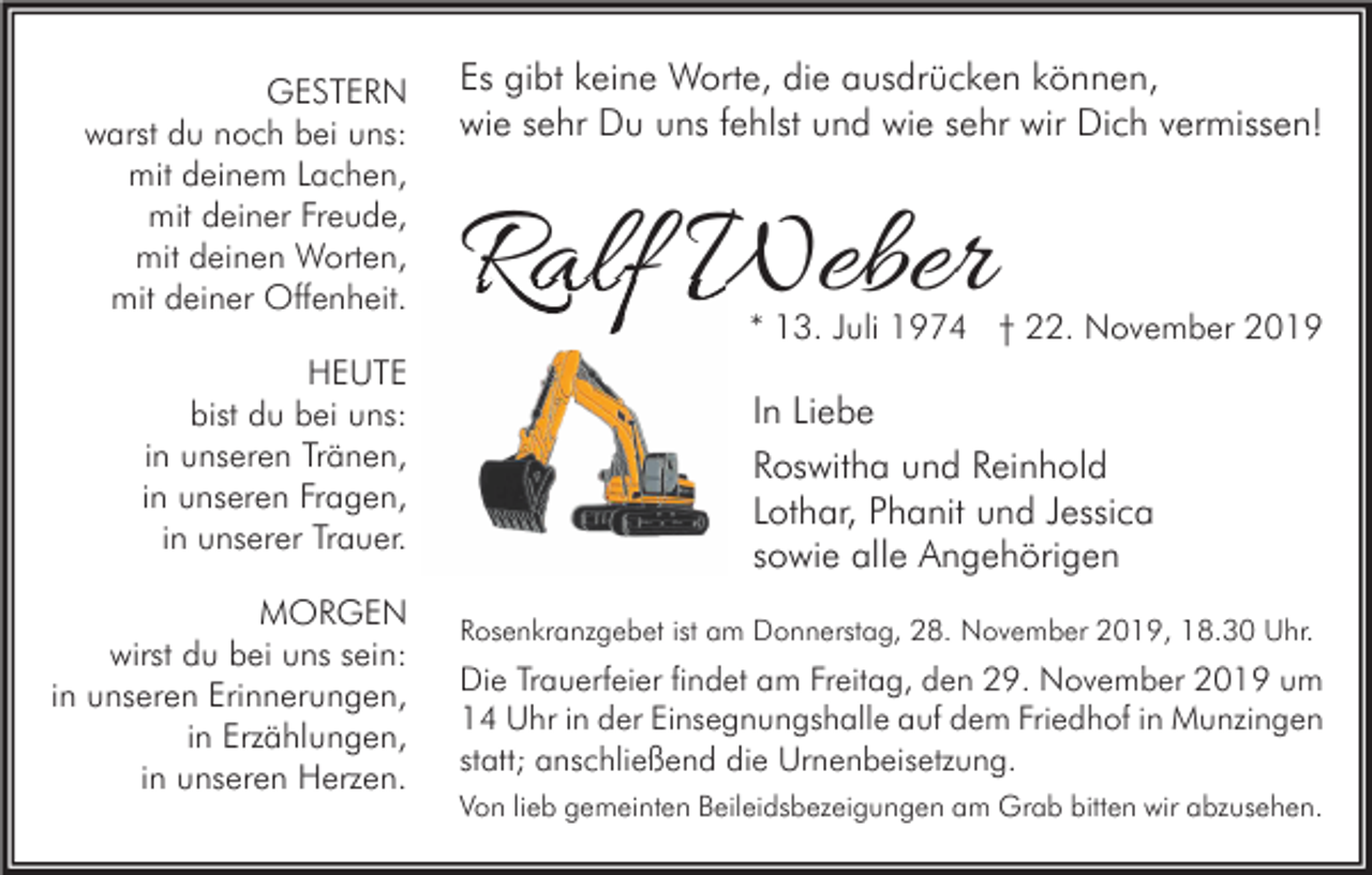 <p>GESTERN<br />warst du noch bei uns:<br />mit deinem Lachen,<br />mit deiner Freude,<br />mit deinen Worten,<br />mit deiner Offenheit.<br />HEUTE<br />bist du bei uns:<br />in unseren Tränen,<br />in unseren Fragen,<br />in unserer Trauer.<br />MORGEN<br />wirst du bei uns sein:<br />in unseren Erinnerungen,<br />in Erzählungen,<br />in unseren Herzen.</p><p>Es gibt keine Worte, die ausdrücken können,<br />wie sehr Du uns fehlst und wie sehr wir Dich vermissen!</p><p>Ralf Weber</p><p>* 13. Juli 1974 † 22. November 2019</p><p>In Liebe<br />Roswitha und Reinhold<br />Lothar, Phanit und Jessica<br />sowie alle Angehörigen<br />Rosenkranzgebet ist am Donnerstag, 28. November 2019, 18.30 Uhr.</p><p>Die Trauerfeier findet am Freitag, den 29. November 2019 um<br />14 Uhr in der Einsegnungshalle auf dem Friedhof in Munzingen<br />statt; anschließend die Urnenbeisetzung.<br />Von lieb gemeinten Beileidsbezeigungen am Grab bitten wir abzusehen.</p>