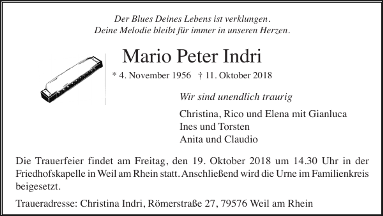 <p>Der Blues Deines Lebens ist verklungen.<br />Deine Melodie bleibt für immer in unseren Herzen.</p><p>Mario Peter Indri<br />* 4. November 1956 † 11. Oktober 2018</p><p>Wir sind unendlich traurig<br />Christina, Rico und Elena mit Gianluca<br />Ines und Torsten<br />Anita und Claudio<br />Die Trauerfeier findet am Freitag, den 19. Oktober 2018 um 14.30 Uhr in der<br />Friedhofskapelle in Weil am Rhein statt. Anschließend wird die Urne im Familienkreis<br />beigesetzt.<br />Traueradresse: Christina Indri, Römerstraße 27, 79576 Weil am Rhein</p>
