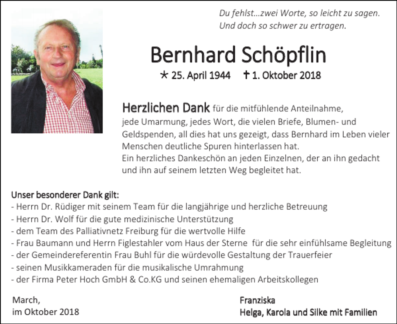 <p>Du fehlst…zwei Worte, so leicht zu sagen.<br />Und doch so schwer zu ertragen.</p><p>Bernhard Schöpflin<br /> 25. April 1944</p><p> 1. Oktober 2018</p><p>Herzlichen Dank für die mitfühlende Anteilnahme,<br />jede Umarmung, jedes Wort, die vielen Briefe, Blumen- und<br />Geldspenden, all dies hat uns gezeigt, dass Bernhard im Leben vieler<br />Menschen deutliche Spuren hinterlassen hat.<br />Ein herzliches Dankeschön an jeden Einzelnen, der an ihn gedacht<br />und ihn auf seinem letzten Weg begleitet hat.<br />Unser besonderer Dank gilt:<br />- Herrn Dr. Rüdiger mit seinem Team für die langjährige und herzliche Betreuung<br />- Herrn Dr. Wolf für die gute medizinische Unterstützung<br />- dem Team des Palliativnetz Freiburg für die wertvolle Hilfe<br />- Frau Baumann und Herrn Figlestahler vom Haus der Sterne für die sehr einfühlsame Begleitung<br />- der Gemeindereferentin Frau Buhl für die würdevolle Gestaltung der Trauerfeier<br />- seinen Musikkameraden für die musikalische Umrahmung<br />- der Firma Peter Hoch GmbH &amp; Co.KG und seinen ehemaligen Arbeitskollegen<br />March,<br />im Oktober 2018</p><p>Franziska<br />Helga, Karola und Silke mit Familien</p>