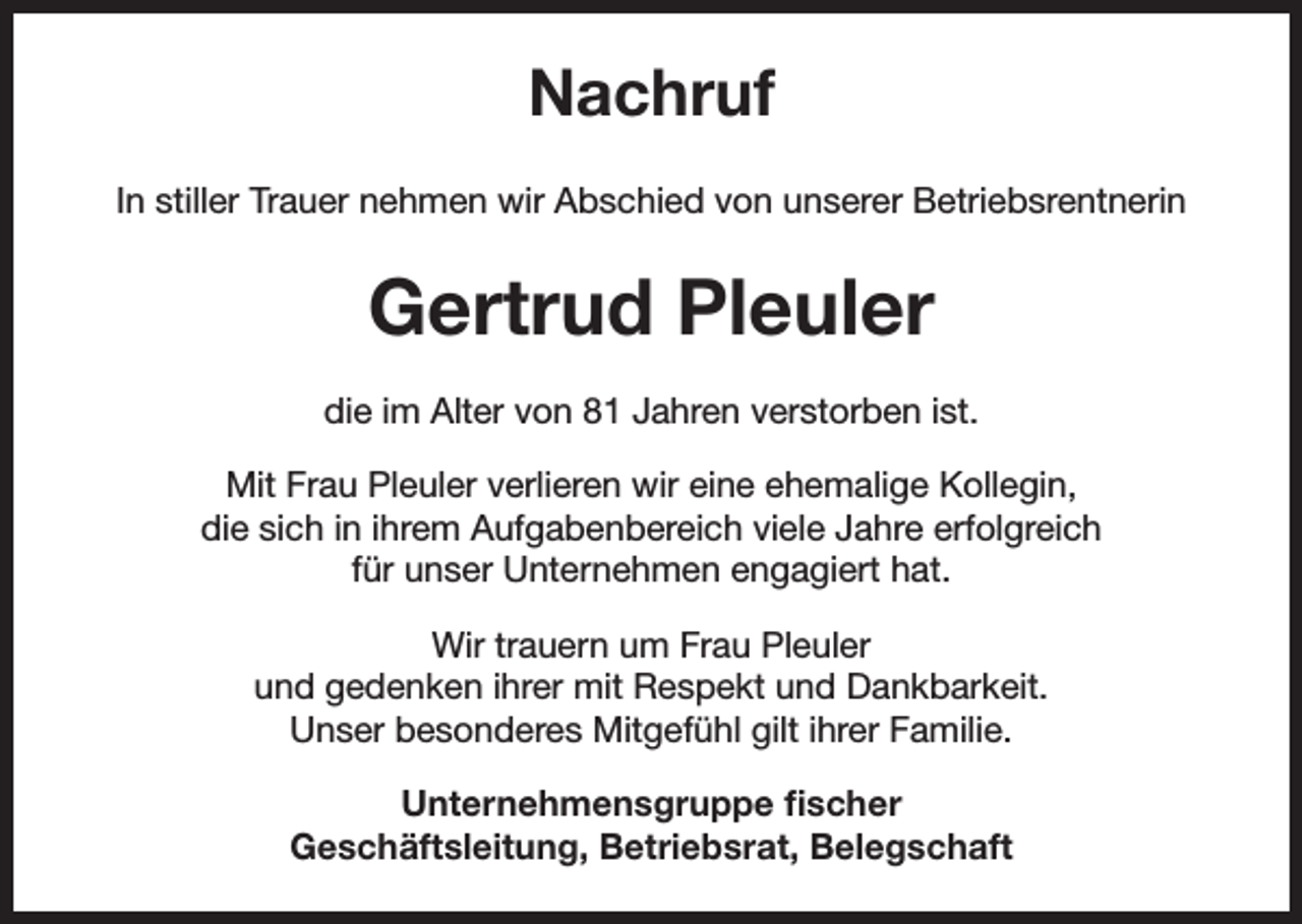 <p>Nachruf<br />In stiller Trauer nehmen wir Abschied von unserer Betriebsrentnerin</p><p>Gertrud Pleuler<br />die im Alter von 81 Jahren verstorben ist.<br />Mit Frau Pleuler verlieren wir eine ehemalige Kollegin,<br />die sich in ihrem Aufgabenbereich viele Jahre erfolgreich<br />für unser Unternehmen engagiert hat.<br />Wir trauern um Frau Pleuler<br />und gedenken ihrer mit Respekt und Dankbarkeit.<br />Unser besonderes Mitgefühl gilt ihrer Familie.<br />Unternehmensgruppe fischer<br />Geschäftsleitung, Betriebsrat, Belegschaft</p>