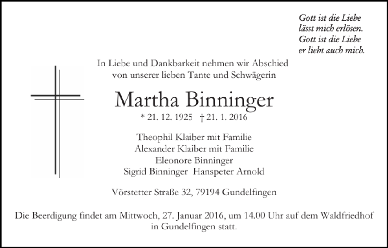 <p>Gott ist die Liebe<br />lässt mich erlösen.<br />Gott ist die Liebe<br />er liebt auch mich.</p><p>In Liebe und Dankbarkeit nehmen wir Abschied<br />von unserer lieben Tante und Schwägerin</p><p>Martha Binninger<br />* 21. 12. 1925 † 21. 1. 2016</p><p>Theophil Klaiber mit Familie<br />Alexander Klaiber mit Familie<br />Eleonore Binninger<br />Sigrid Binninger Hanspeter Arnold<br />Vörstetter Straße 32, 79194 Gundelfingen<br />Die Beerdigung findet am Mittwoch, 27. Januar 2016, um 14.00 Uhr auf dem Waldfriedhof<br />in Gundelfingen statt.</p>