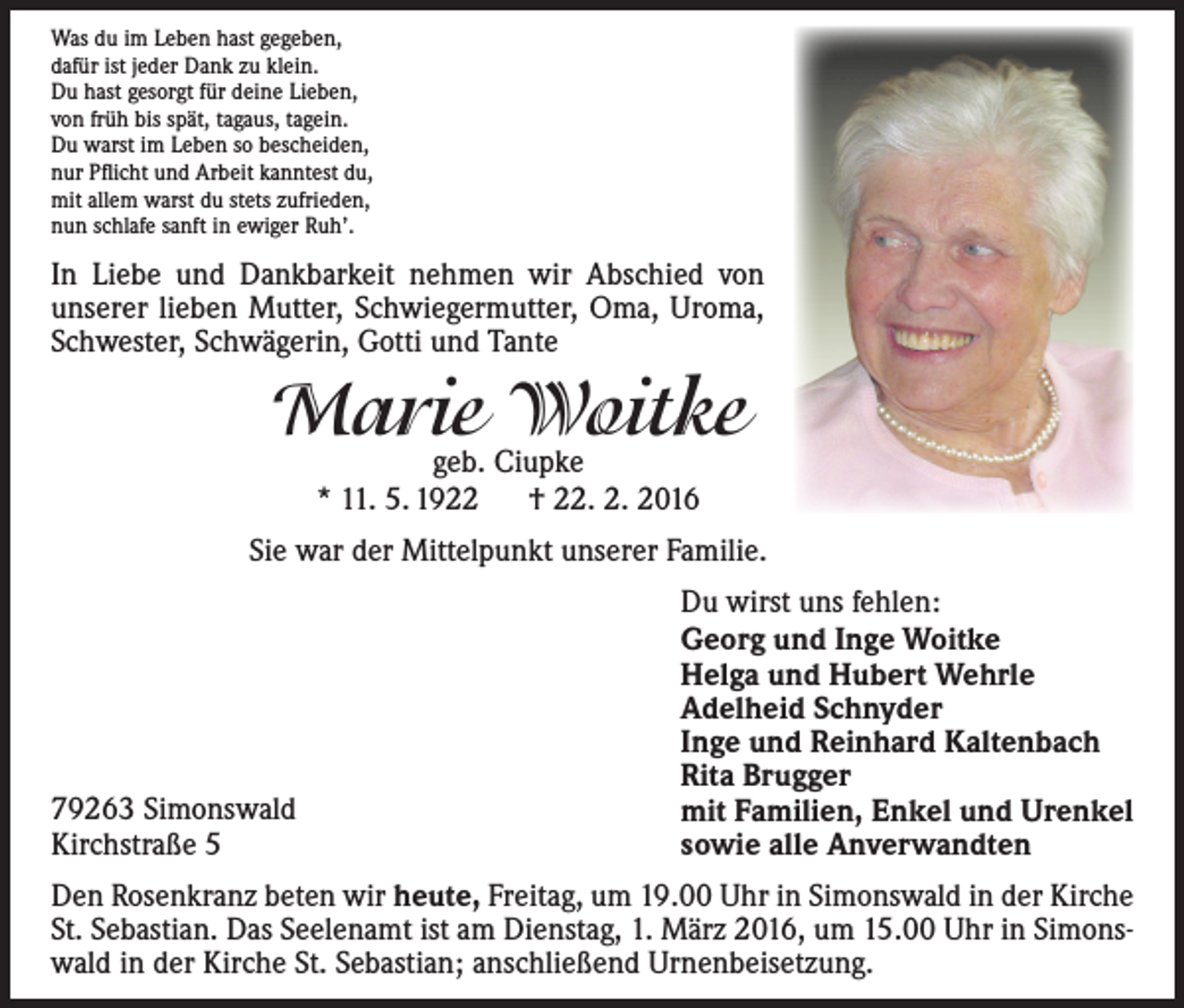 <p>Was du im Leben hast gegeben,<br />dafür ist jeder Dank zu klein.<br />Du hast gesorgt für deine Lieben,<br />von früh bis spät, tagaus, tagein.<br />Du warst im Leben so bescheiden,<br />nur Pflicht und Arbeit kanntest du,<br />mit allem warst du stets zufrieden,<br />nun schlafe sanft in ewiger Ruh’.</p><p>In Liebe und Dankbarkeit nehmen wir Abschied von<br />unserer lieben Mutter, Schwiegermutter, Oma, Uroma,<br />Schwester, Schwägerin, Gotti und Tante</p><p>Marie<br />Woitke<br />geb. Ciupke<br />* 11. 5. 1922 † 22. 2. 2016<br />Sie war der Mittelpunkt unserer Familie.</p><p>79263 Simonswald<br />Kirchstraße 5</p><p>Du wirst uns fehlen:<br />Georg und Inge Woitke<br />Helga und Hubert Wehrle<br />Adelheid Schnyder<br />Inge und Reinhard Kaltenbach<br />Rita Brugger<br />mit Familien, Enkel und Urenkel<br />sowie alle Anverwandten</p><p>Den Rosenkranz beten wir heute, Freitag, um 19.00 Uhr in Simonswald in der Kirche<br />St. Sebastian. Das Seelenamt ist am Dienstag, 1. März 2016, um 15.00 Uhr in Simonswald in der Kirche St. Sebastian; anschließend Urnenbeisetzung.</p>