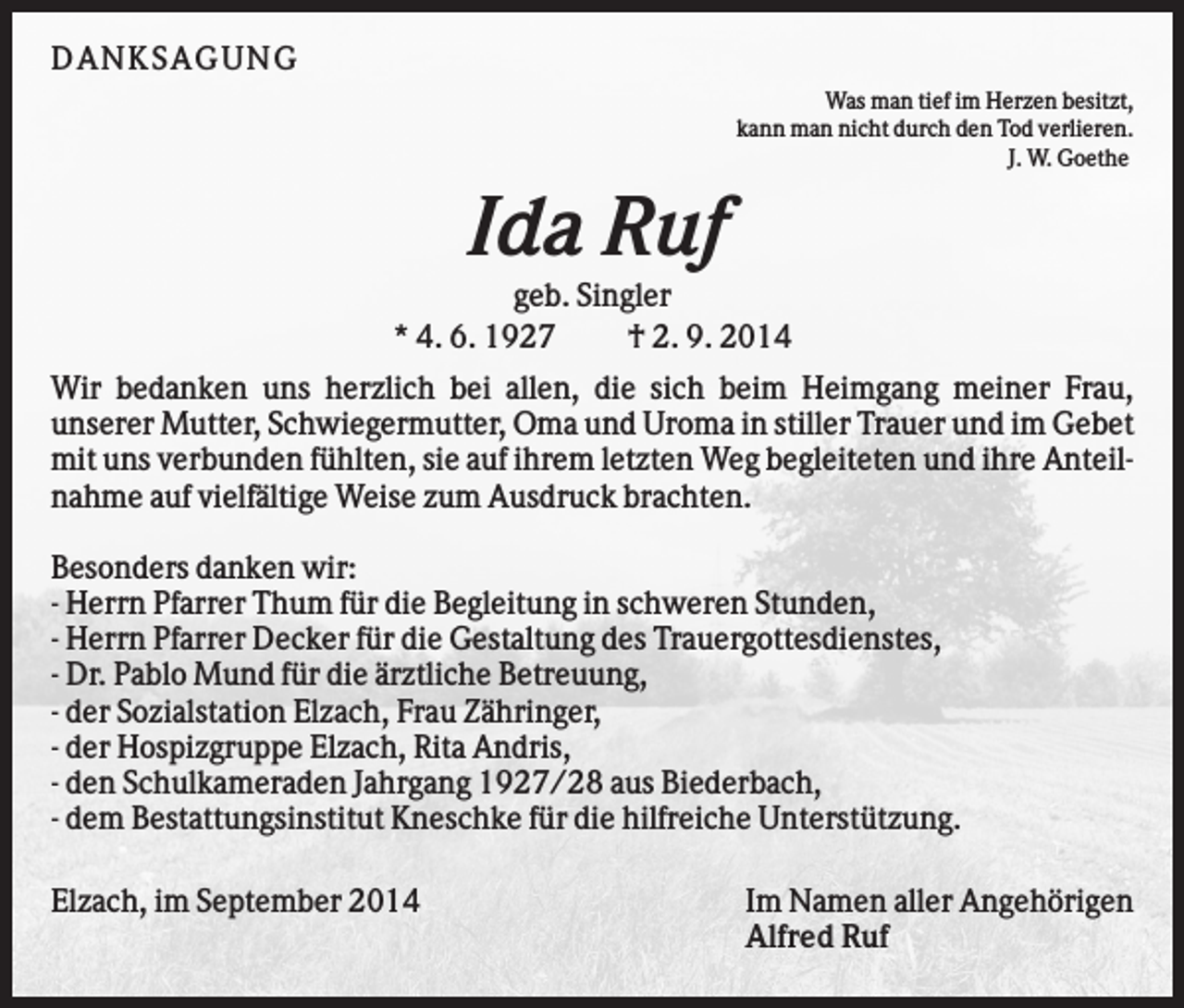 <p>D AN KS AG U N G<br />Was man tief im Herzen besitzt,<br />kann man nicht durch den Tod verlieren.<br />J. W. Goethe</p><p>Ida Ruf<br />geb. Singler<br />* 4. 6. 1927<br />† 2. 9. 2014<br />Wir bedanken uns herzlich bei allen, die sich beim Heimgang meiner Frau,<br />unserer Mutter, Schwiegermutter, Oma und Uroma in stiller Trauer und im Gebet<br />mit uns verbunden fühlten, sie auf ihrem letzten Weg begleiteten und ihre Anteilnahme auf vielfältige Weise zum Ausdruck brachten.<br />Besonders danken wir:<br />- Herrn Pfarrer Thum für die Begleitung in schweren Stunden,<br />- Herrn Pfarrer Decker für die Gestaltung des Trauergottesdienstes,<br />- Dr. Pablo Mund für die ärztliche Betreuung,<br />- der Sozialstation Elzach, Frau Zähringer,<br />- der Hospizgruppe Elzach, Rita Andris,<br />- den Schulkameraden Jahrgang 1927/28 aus Biederbach,<br />- dem Bestattungsinstitut Kneschke für die hilfreiche Unterstützung.<br />Elzach, im September 2014</p><p>Im Namen aller Angehörigen<br />Alfred Ruf</p>