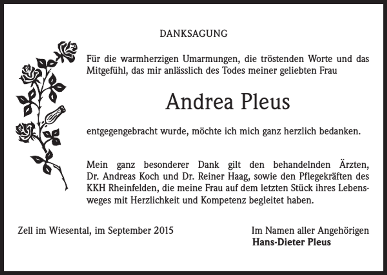 <p>DANKSAGUNG<br />Für die warmherzigen Umarmungen, die tröstenden Worte und das<br />Mitgefühl, das mir anlässlich des Todes meiner geliebten Frau</p><p>Andrea Pleus<br />entgegengebracht wurde, möchte ich mich ganz herzlich bedanken.<br />Mein ganz besonderer Dank gilt den behandelnden Ärzten,<br />Dr. Andreas Koch und Dr. Reiner Haag, sowie den Pflegekräften des<br />KKH Rheinfelden, die meine Frau auf dem letzten Stück ihres Lebensweges mit Herzlichkeit und Kompetenz begleitet haben.<br />Zell im Wiesental, im September 2015</p><p>Im Namen aller Angehörigen<br />Hans-Dieter Pleus</p>