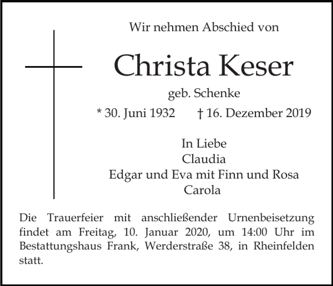 <p>Wir nehmen Abschied von</p><p>Christa Keser<br />geb. Schenke<br />* 30. Juni 1932</p><p>† 16. Dezember 2019</p><p>In Liebe<br />Claudia<br />Edgar und Eva mit Finn und Rosa<br />Carola<br />Die Trauerfeier mit anschließender Urnenbeisetzung<br />findet am Freitag, 10. Januar 2020, um 14:00 Uhr im<br />Bestattungshaus Frank, Werderstraße 38, in Rheinfelden<br />statt.</p>