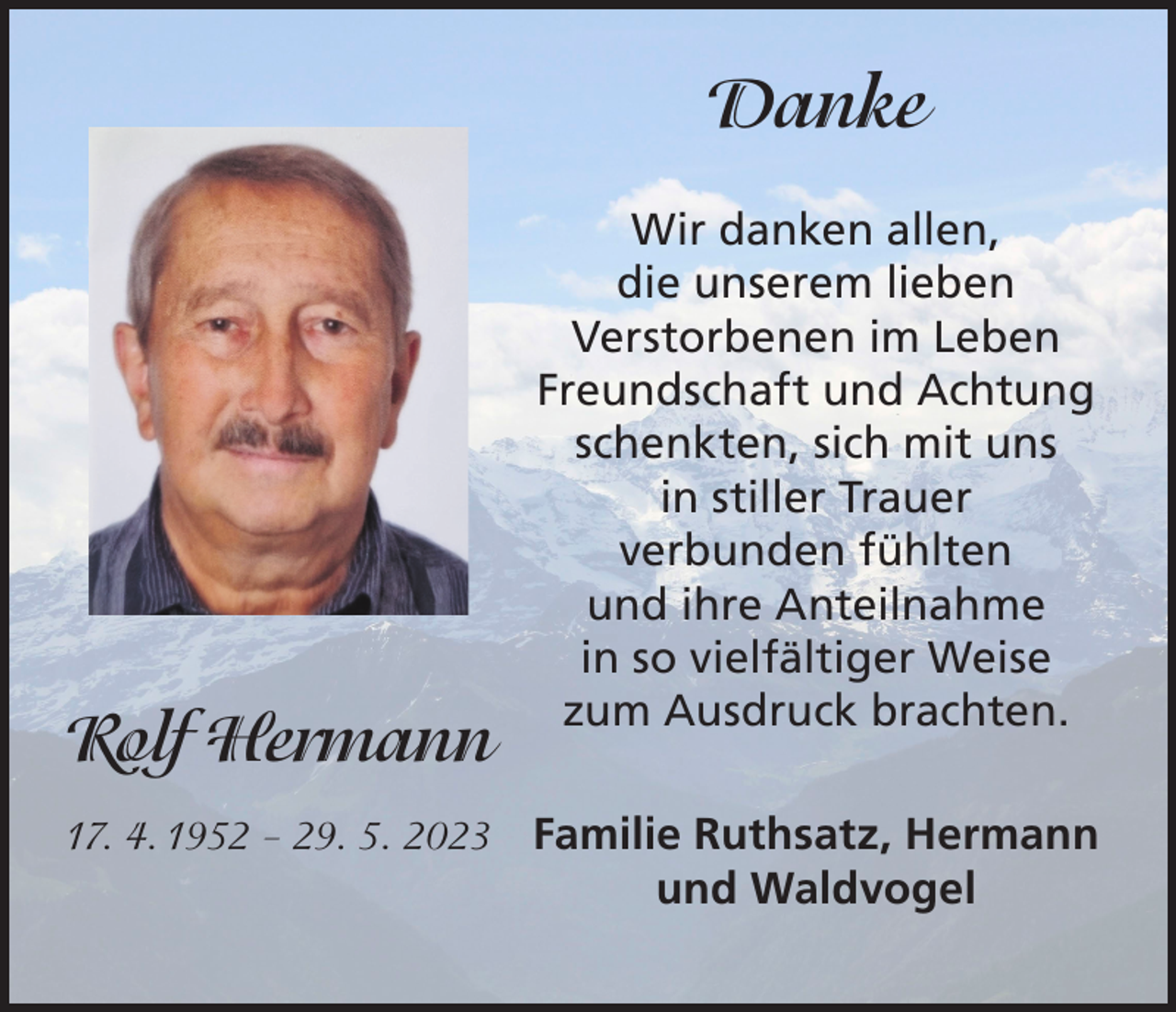 <p>Danke</p><p>Rolf Hermann</p><p>Wir danken allen,<br />die unserem lieben<br />Verstorbenen im Leben<br />Freundschaft und Achtung<br />schenkten, sich mit uns<br />in stiller Trauer<br />verbunden fühlten<br />und ihre Anteilnahme<br />in so vielfältiger Weise<br />zum Ausdruck brachten.</p><p>17. 4. 1952 – 29. 5. 2023 Familie Ruthsatz, Hermann</p><p>und Waldvogel</p>