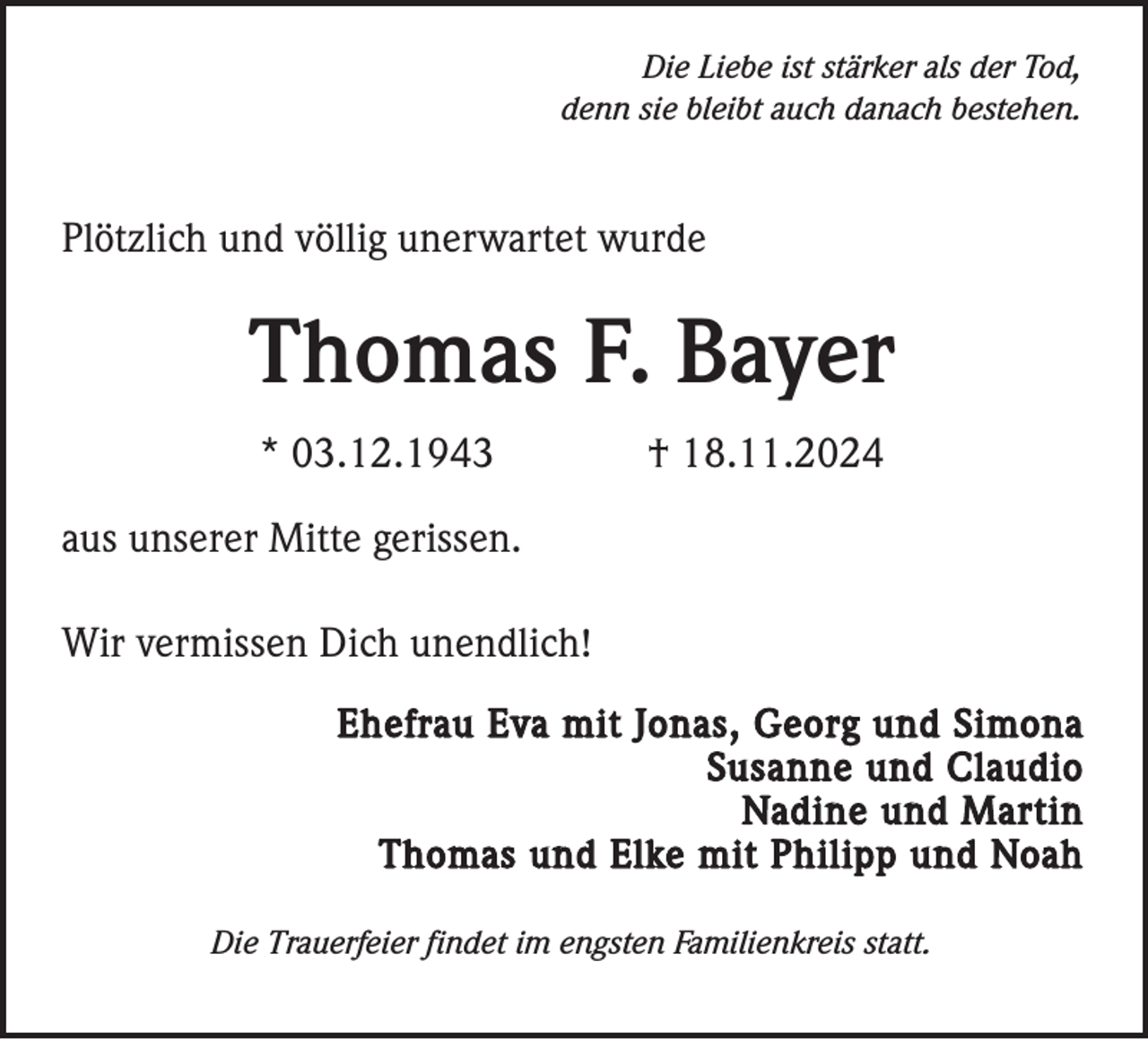 <p>Die Liebe ist stärker als der Tod,<br />denn sie bleibt auch danach bestehen.</p><p>Plötzlich und völlig unerwartet wurde</p><p>Thomas F. Bayer<br />* 03.12.1943</p><p>† 18.11.2024</p><p>aus unserer Mitte gerissen.<br />Wir vermissen Dich unendlich!<br />Ehefrau Eva mit Jonas, Georg und Simona<br />Susanne und Claudio<br />Nadine und Martin<br />Thomas und Elke mit Philipp und Noah<br />Die Trauerfeier findet im engsten Familienkreis statt.</p>