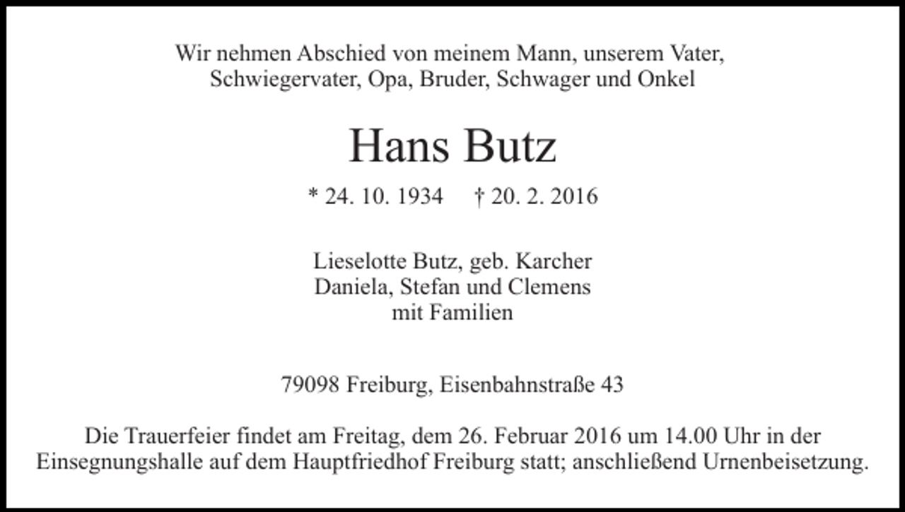 <p>Wir nehmen Abschied von meinem Mann, unserem Vater,<br />Schwiegervater, Opa, Bruder, Schwager und Onkel</p><p>Hans Butz<br />* 24. 10. 1934</p><p>† 20. 2. 2016</p><p>Lieselotte Butz, geb. Karcher<br />Daniela, Stefan und Clemens<br />mit Familien<br />79098 Freiburg, Eisenbahnstraße 43<br />Die Trauerfeier findet am Freitag, dem 26. Februar 2016 um 14.00 Uhr in der<br />Einsegnungshalle auf dem Hauptfriedhof Freiburg statt; anschließend Urnenbeisetzung.</p>