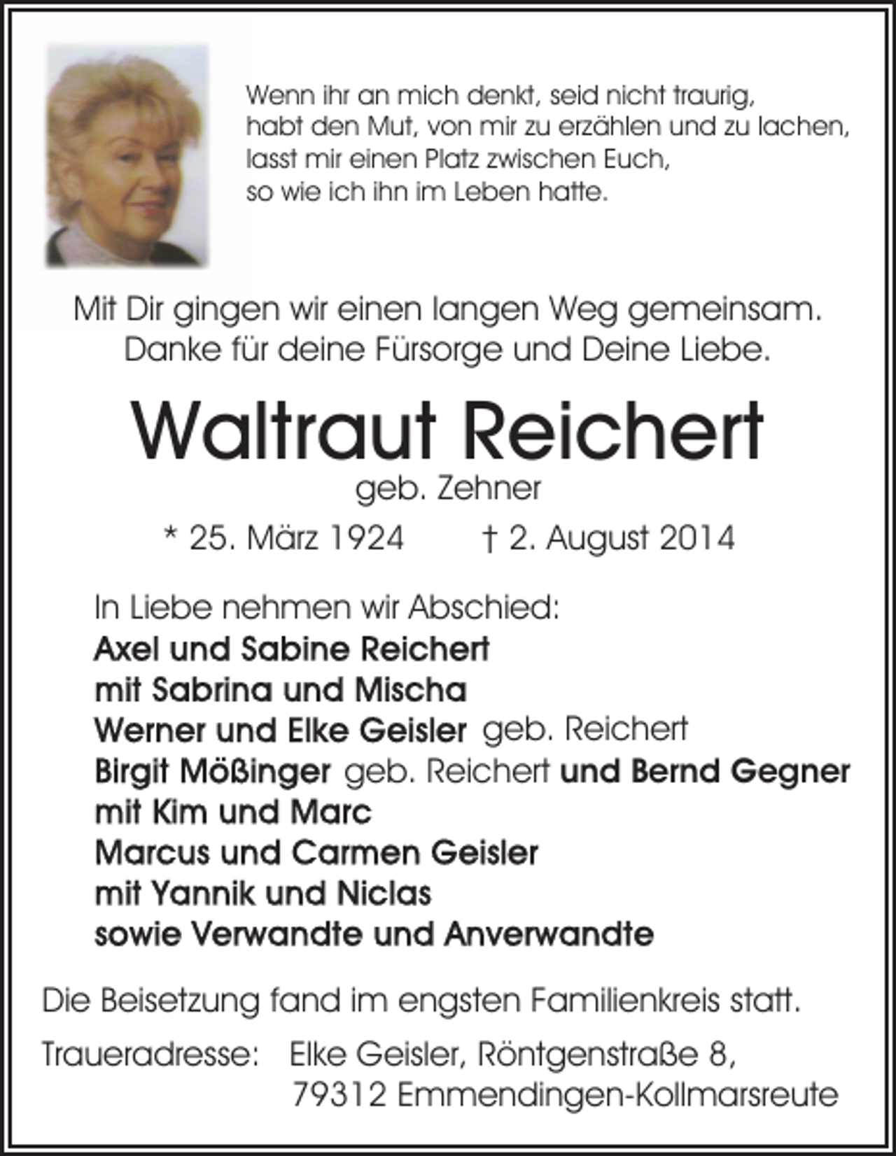 <p>Wenn ihr an mich denkt, seid nicht traurig,<br />habt den Mut, von mir zu erzählen und zu lachen,<br />lasst mir einen Platz zwischen Euch,<br />so wie ich ihn im Leben hatte.</p><p>Mit Dir gingen wir einen langen Weg gemeinsam.<br />Danke für deine Fürsorge und Deine Liebe.</p><p>Waltraut Reichert<br />geb. Zehner<br />* 25. März 1924<br />† 2. August 2014</p><p>In Liebe nehmen wir Abschied:<br />geb. Reichert<br />geb. Reichert und Bernd Gegner</p><p>Die Beisetzung fand im engsten Familienkreis statt.<br />Traueradresse: Elke Geisler, Röntgenstraße 8,<br />79312 Emmendingen-Kollmarsreute</p>