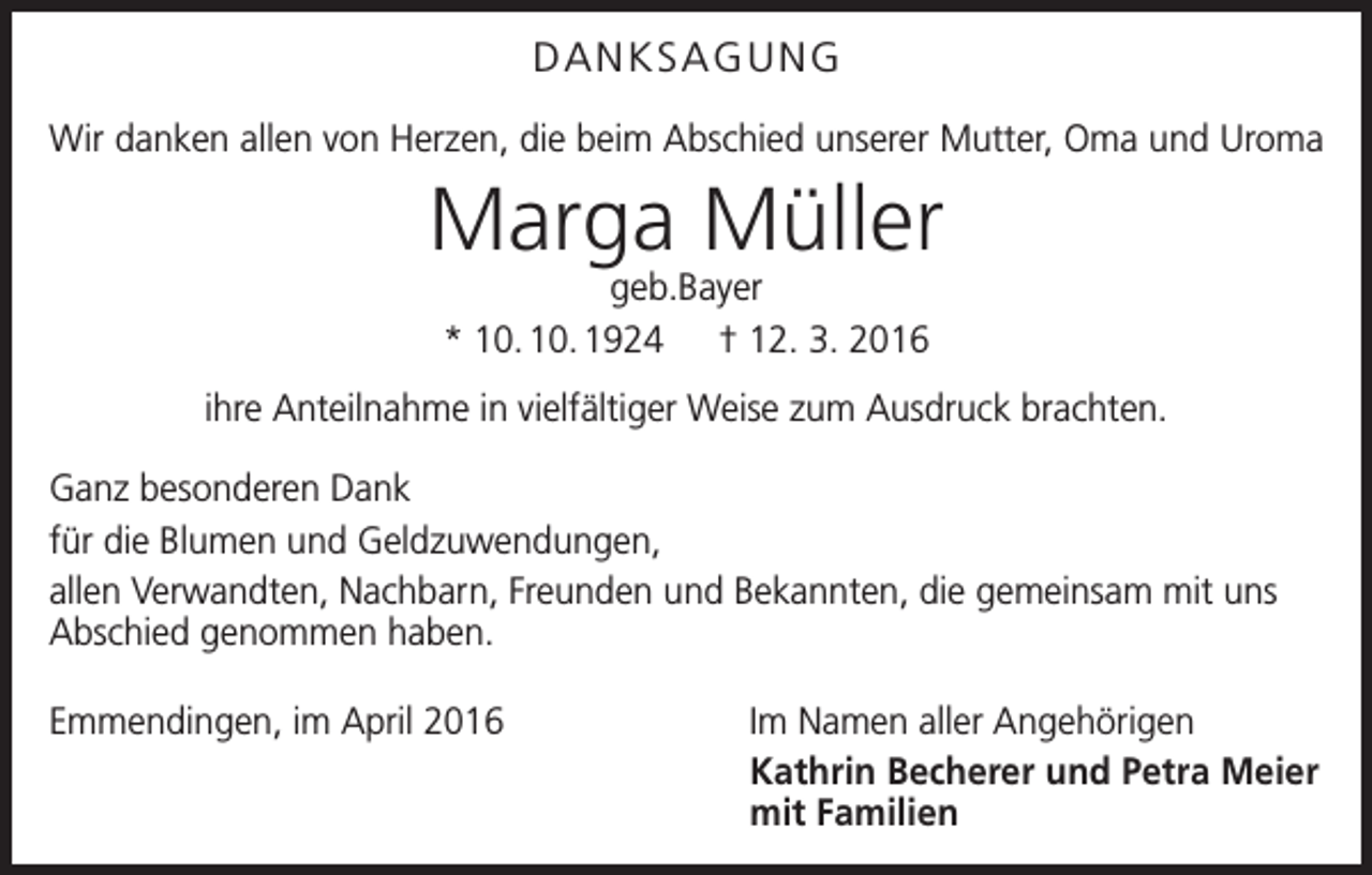 <p>DANKSAGUNG<br />Wir danken allen von Herzen, die beim Abschied unserer Mutter, Oma und Uroma</p><p>Marga Müller<br />geb.Bayer<br />* 10. 10. 1924 † 12. 3. 2016</p><p>ihre Anteilnahme in vielfältiger Weise zum Ausdruck brachten.<br />Ganz besonderen Dank<br />für die Blumen und Geldzuwendungen,<br />allen Verwandten, Nachbarn, Freunden und Bekannten, die gemeinsam mit uns<br />Abschied genommen haben.<br />Emmendingen, im April 2016</p><p>Im Namen aller Angehörigen<br />Kathrin Becherer und Petra Meier<br />mit Familien</p>