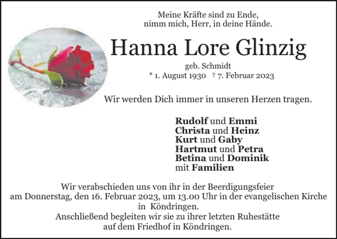 <p>Meine Kräfte sind zu Ende,<br />nimm mich, Herr, in deine Hände.</p><p>Hanna Lore Glinzig<br />geb. Schmidt<br />* 1. August 1930 † 7. Februar 2023</p><p>Wir werden Dich immer in unseren Herzen tragen.<br />Rudolf und Emmi<br />Christa und Heinz<br />Kurt und Gaby<br />Hartmut und Petra<br />Betina und Dominik<br />mit Familien<br />Wir verabschieden uns von ihr in der Beerdigungsfeier<br />am Donnerstag, den 16. Februar 2023, um 13.00 Uhr in der evangelischen Kirche<br />in Köndringen.<br />Anschließend begleiten wir sie zu ihrer letzten Ruhestätte<br />auf dem Friedhof in Köndringen.</p>