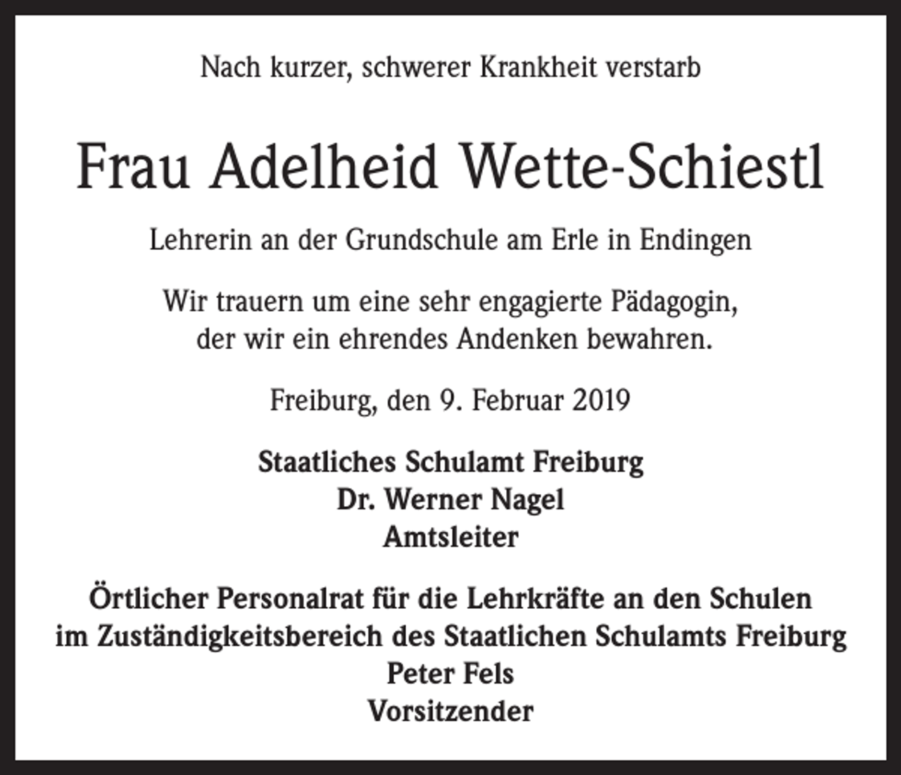 <p>Nach kurzer, schwerer Krankheit verstarb</p><p>Frau Adelheid Wette-Schiestl<br />Lehrerin an der Grundschule am Erle in Endingen<br />Wir trauern um eine sehr engagierte Pädagogin,<br />der wir ein ehrendes Andenken bewahren.<br />Freiburg, den 9. Februar 2019<br />Staatliches Schulamt Freiburg<br />Dr. Werner Nagel<br />Amtsleiter<br />Örtlicher Personalrat für die Lehrkräfte an den Schulen<br />im Zuständigkeitsbereich des Staatlichen Schulamts Freiburg<br />Peter Fels<br />Vorsitzender</p>