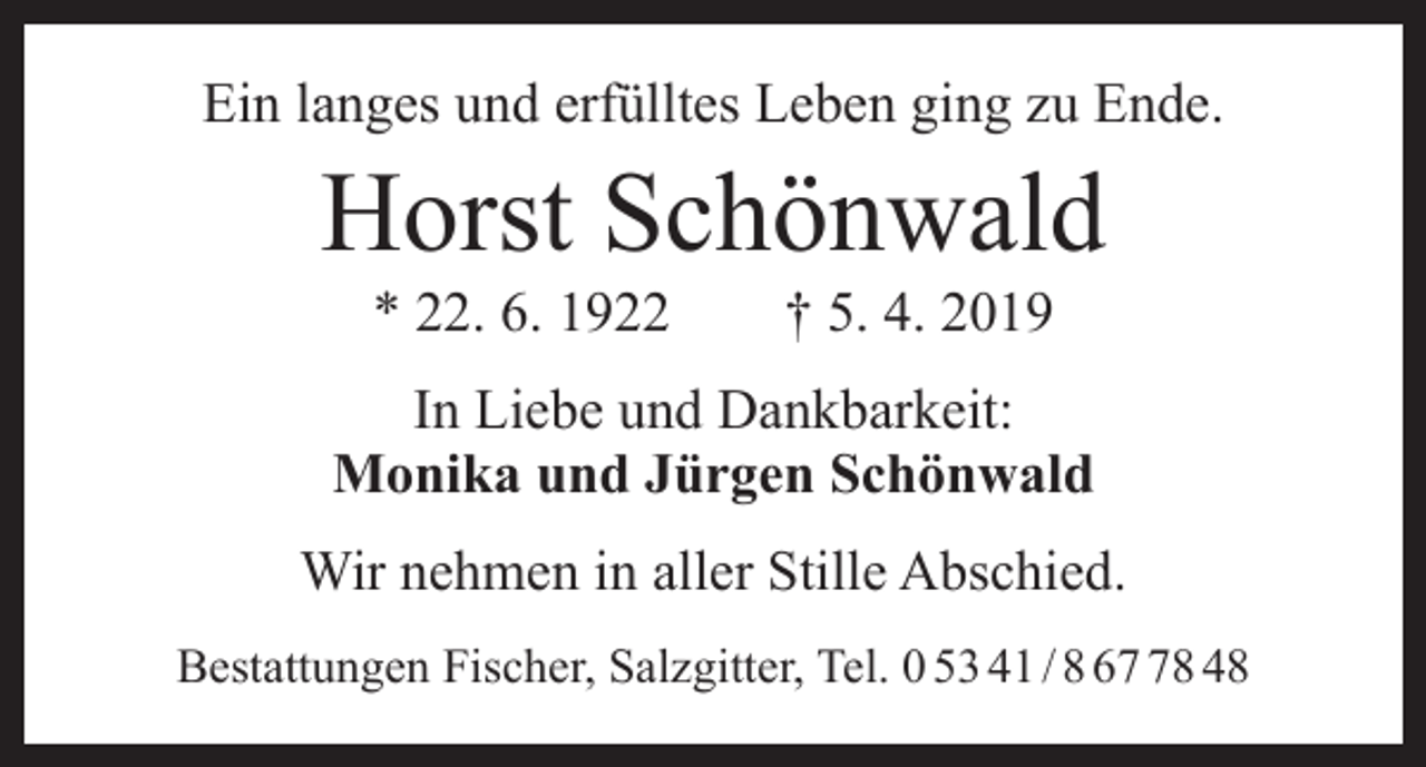 <p>Ein langes und erfülltes Leben ging zu Ende.</p><p>Horst Schönwald<br />* 22. 6. 1922 † 5. 4. 2019</p><p>In Liebe und Dankbarkeit:<br />Monika und Jürgen Schönwald<br />Wir nehmen in aller Stille Abschied.<br />Bestattungen Fischer, Salzgitter, Tel. 0 53 41 / 8 68 48</p>