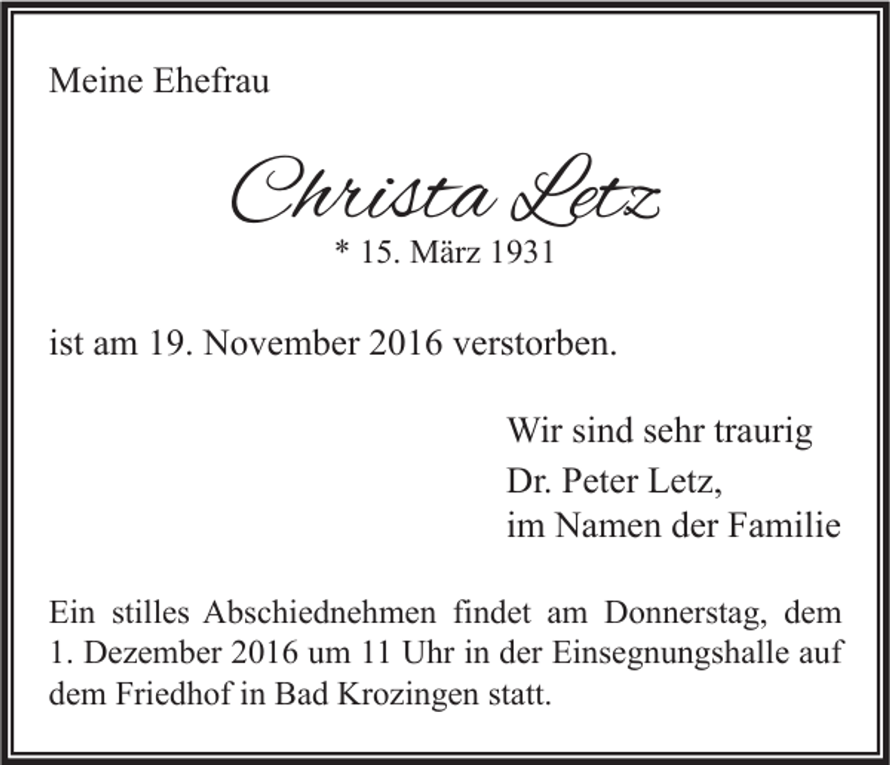 <p>Meine Ehefrau</p><p>Christa Letz<br />* 15. März 1931</p><p>ist am 19. November 2016 verstorben.<br />Wir sind sehr traurig<br />Dr. Peter Letz,<br />im Namen der Familie<br />Ein stilles Abschiednehmen findet am Donnerstag, dem<br />1. Dezember 2016 um 11 Uhr in der Einsegnungshalle auf<br />dem Friedhof in Bad Krozingen statt.</p>