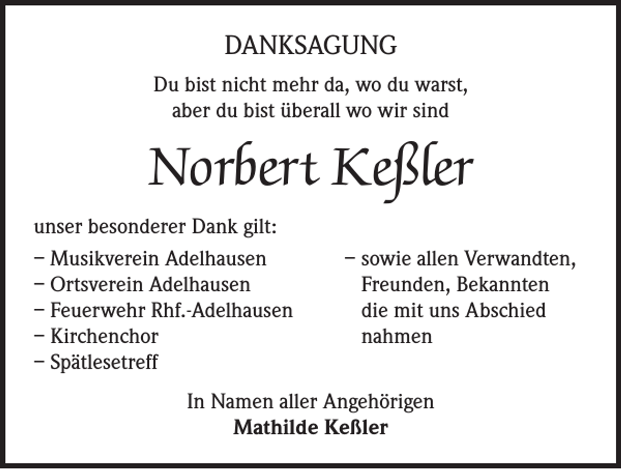 <p>DANKSAGUNG<br />Du bist nicht mehr da, wo du warst,<br />aber du bist überall wo wir sind</p><p>Norbert Keßler<br />unser besonderer Dank gilt:<br />– Musikverein Adelhausen<br />– Ortsverein Adelhausen<br />– Feuerwehr Rhf.-Adelhausen<br />– Kirchenchor<br />– Spätlesetreff</p><p>– sowie allen Verwandten,<br />Freunden, Bekannten<br />die mit uns Abschied<br />nahmen</p><p>In Namen aller Angehörigen<br />Mathilde Keßler</p>
