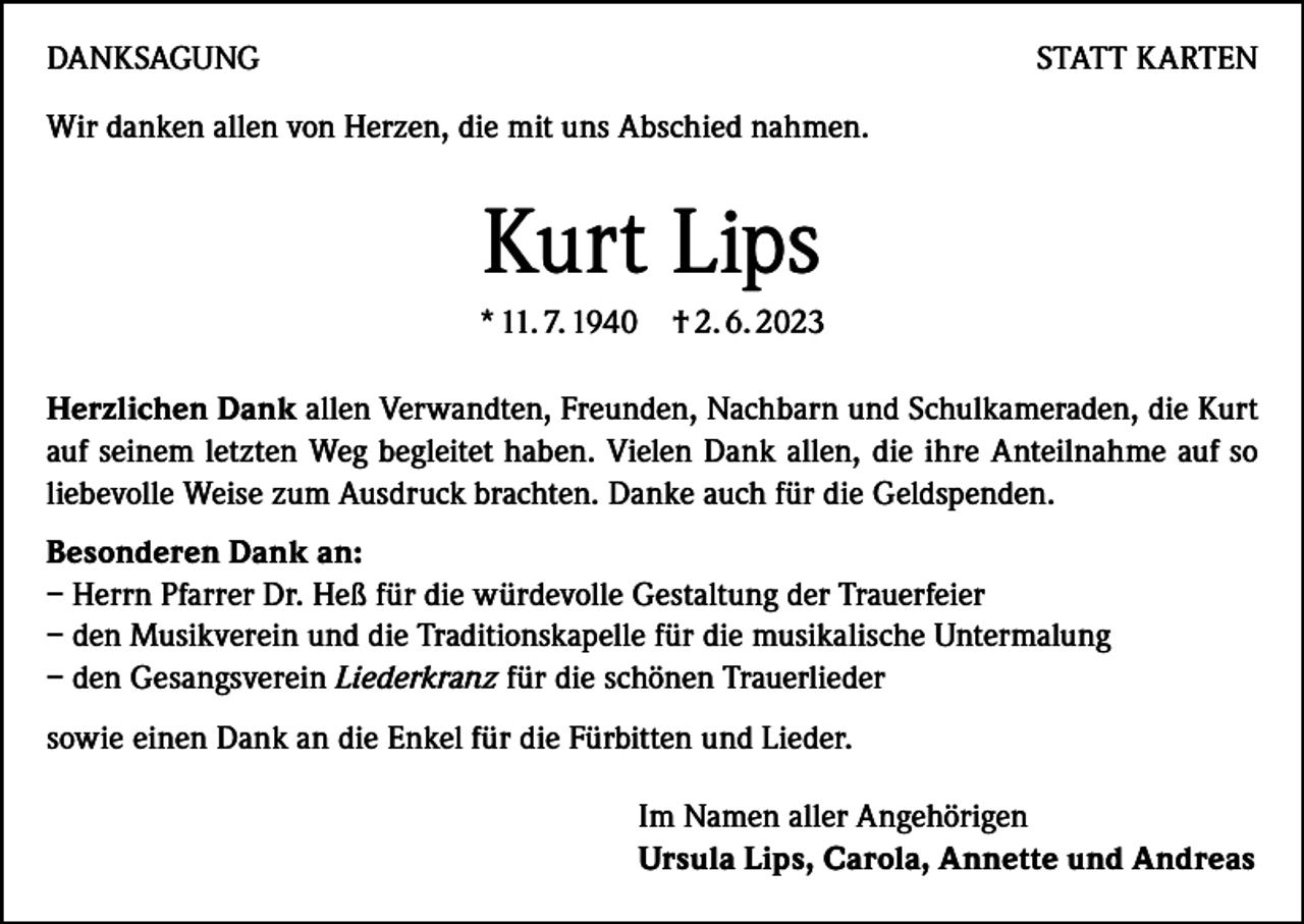 <p>DANKSAGUNG</p><p>STATT KARTEN</p><p>Wir danken allen von Herzen, die mit uns Abschied nahmen.</p><p>Kurt Lips<br />* 11. 7. 1940 † 2. 6. 2023<br />Herzlichen Dank allen Verwandten, Freunden, Nachbarn und Schulkameraden, die Kurt<br />auf seinem letzten Weg begleitet haben. Vielen Dank allen, die ihre Anteilnahme auf so<br />liebevolle Weise zum Ausdruck brachten. Danke auch für die Geldspenden.<br />Besonderen Dank an:<br />–H<br />errn Pfarrer Dr. Heß für die würdevolle Gestaltung der Trauerfeier<br />– d en Musikverein und die Traditionskapelle für die musikalische Untermalung<br />– d en Gesangsverein Liederkranz für die schönen Trauerlieder<br />sowie einen Dank an die Enkel für die Fürbitten und Lieder.<br />Im Namen aller Angehörigen<br />Ursula Lips, Carola, Annette und Andreas</p>
