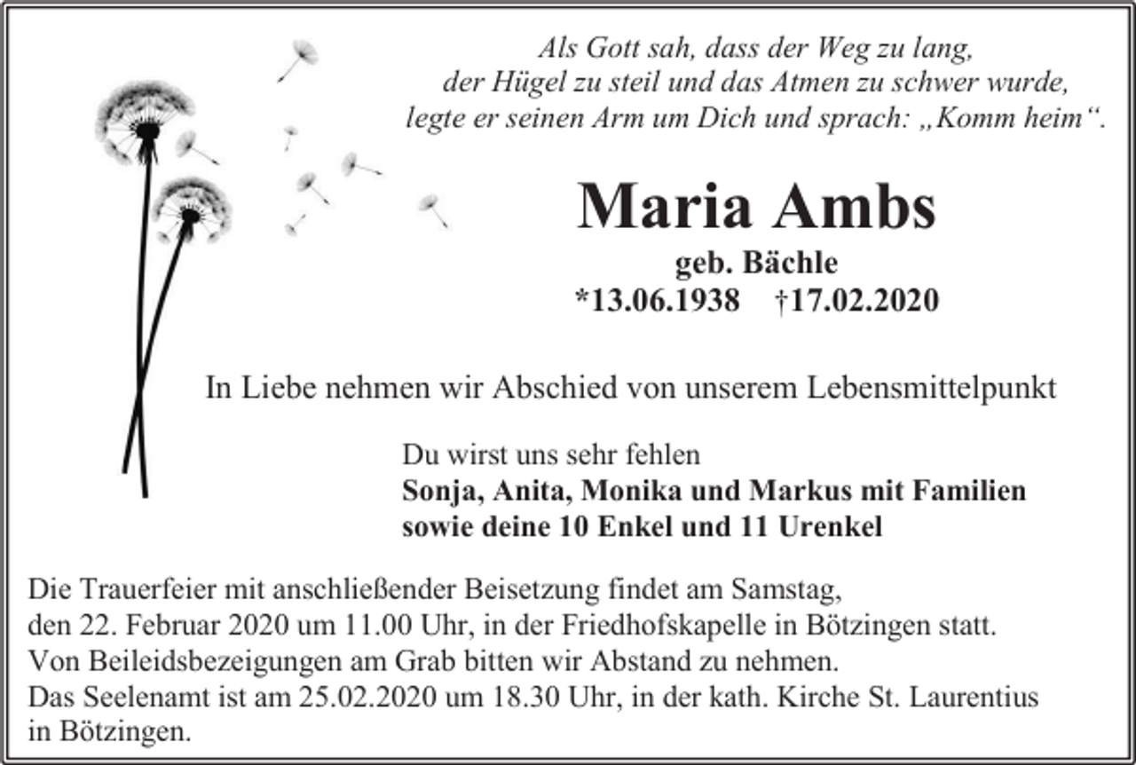 <p>Als Gott sah, dass der Weg zu lang,<br />der Hügel zu steil und das Atmen zu schwer wurde,<br />legte er seinen Arm um Dich und sprach: „Komm heim“.</p><p>Maria Ambs<br />geb. Bächle<br />*13.06.1938 †17.02.2020<br />In Liebe nehmen wir Abschied von unserem Lebensmittelpunkt<br />Du wirst uns sehr fehlen<br />Sonja, Anita, Monika und Markus mit Familien<br />sowie deine 10 Enkel und 11 Urenkel<br />Die Trauerfeier mit anschließender Beisetzung findet am Samstag,<br />den 22. Februar 2020 um 11.00 Uhr, in der Friedhofskapelle in Bötzingen statt.<br />Von Beileidsbezeigungen am Grab bitten wir Abstand zu nehmen.<br />Das Seelenamt ist am 25.02.2020 um 18.30 Uhr, in der kath. Kirche St. Laurentius<br />in Bötzingen.</p>