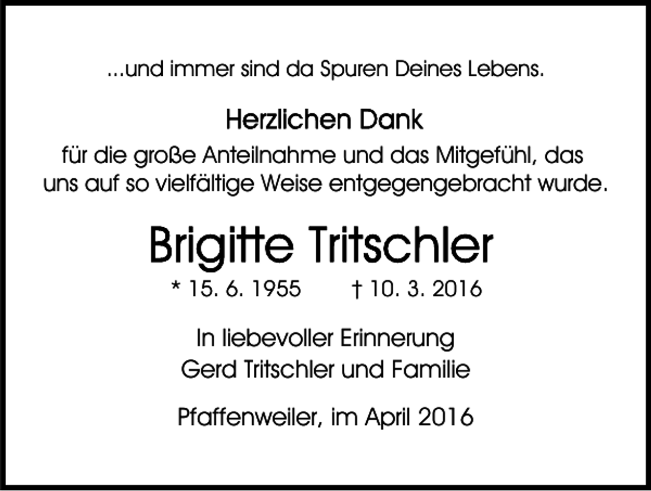 <p>...und immer sind da Spuren Deines Lebens.</p><p>für die große Anteilnahme und das Mitgefühl, das<br />uns auf so vielfältige Weise entgegengebracht wurde.</p><p>* 15. 6. 1955</p><p>† 10. 3. 2016</p><p>In liebevoller Erinnerung<br />Gerd Tritschler und Familie<br />Pfaffenweiler, im April 2016</p>