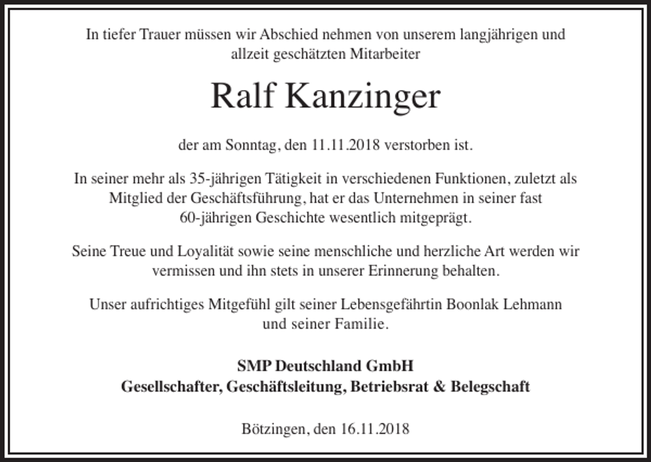 <p>In tiefer Trauer müssen wir Abschied nehmen von unserem langjährigen und<br />allzeit geschätzten Mitarbeiter</p><p>Ralf Kanzinger</p><p>der am Sonntag, den 11.11.2018 verstorben ist.<br />In seiner mehr als 35-jährigen Tätigkeit in verschiedenen Funktionen, zuletzt als<br />Mitglied der Geschäftsführung, hat er das Unternehmen in seiner fast<br />60-jährigen Geschichte wesentlich mitgeprägt.<br />Seine Treue und Loyalität sowie seine menschliche und herzliche Art werden wir<br />vermissen und ihn stets in unserer Erinnerung behalten.<br />Unser aufrichtiges Mitgefühl gilt seiner Lebensgefährtin Boonlak Lehmann<br />und seiner Familie.<br />SMP Deutschland GmbH<br />Gesellschafter, Geschäftsleitung, Betriebsrat &amp; Belegschaft<br />Bötzingen, den 16.11.2018</p>