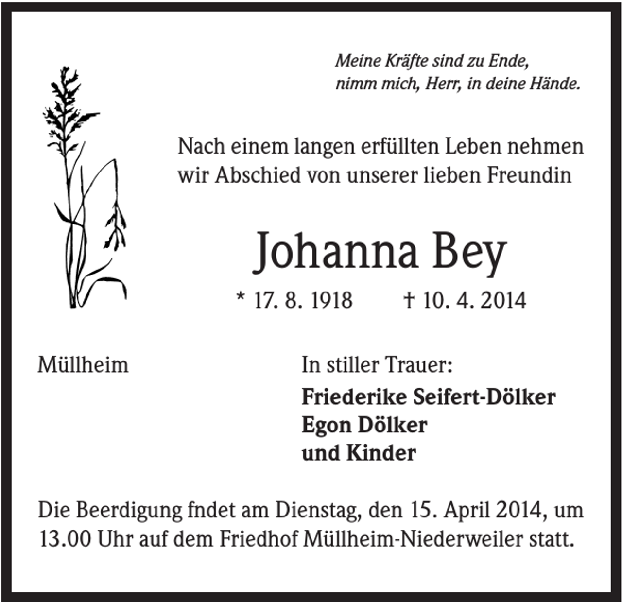 <p>Meine Kräfte sind zu Ende,<br />nimm mich, Herr, in deine Hände.</p><p>Nach einem langen erfüllten Leben nehmen<br />wir Abschied von unserer lieben Freundin</p><p>Johanna Bey<br />* 17. 8. 1918<br />Müllheim</p><p>† 10. 4. 2014</p><p>In stiller Trauer:<br />Friederike Seifert-Dölker<br />Egon Dölker<br />und Kinder</p><p>Die Beerdigung fndet am Dienstag, den 15. April 2014, um<br />13.00 Uhr auf dem Friedhof Müllheim-Niederweiler statt.</p>