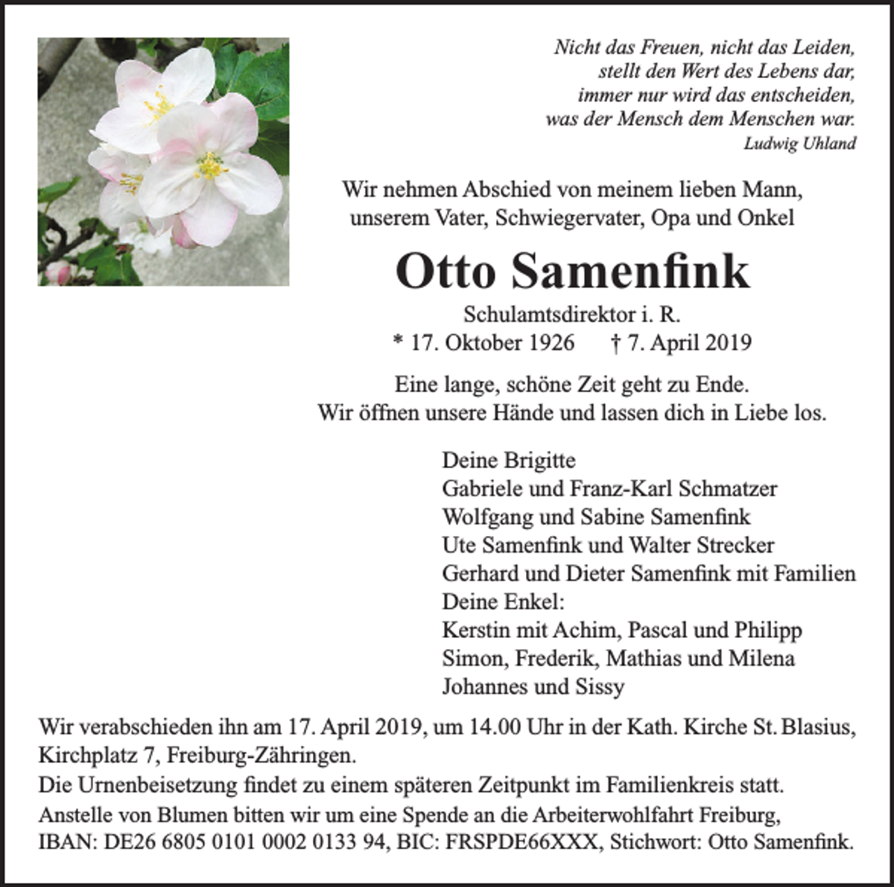 <p>Nicht das Freuen, nicht das Leiden,<br />stellt den Wert des Lebens dar,<br />immer nur wird das entscheiden,<br />was der Mensch dem Menschen war.</p><p>Ludwig Uhland</p><p>Wir nehmen Abschied von meinem lieben Mann,<br />unserem Vater, Schwiegervater, Opa und Onkel</p><p>Otto Samenfink<br />Schulamtsdirektor i. R.<br />* 17. Oktober 1926 † 7. April 2019<br />Eine lange, schöne Zeit geht zu Ende.<br />Wir öffnen unsere Hände und lassen dich in Liebe los.<br />Deine Brigitte<br />Gabriele und Franz-Karl Schmatzer<br />Wolfgang und Sabine Samenfink<br />Ute Samenfink und Walter Strecker<br />Gerhard und Dieter Samenfink mit Familien<br />Deine Enkel:<br />Kerstin mit Achim, Pascal und Philipp<br />Simon, Frederik, Mathias und Milena<br />Johannes und Sissy<br />Wir verabschieden ihn am 17. April 2019, um 14.00 Uhr in der Kath. Kirche St. Blasius,<br />Kirchplatz 7, Freiburg-Zähringen.<br />Die Urnenbeisetzung findet zu einem späteren Zeitpunkt im Familienkreis statt.<br />Anstelle von Blumen bitten wir um eine Spende an die Arbeiterwohlfahrt Freiburg,<br />IBAN: DE2805 0101 0002 0133 94, BIC: FRSPDE66XXX, Stichwort: Otto Samenfink.</p>