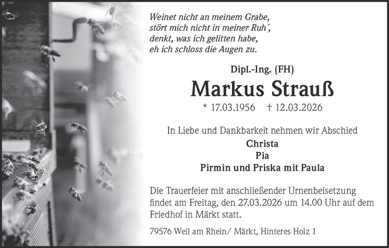 Weinet nicht an meinem Grabe,
stört mich nicht in meiner Ruh´,
denkt, was ich gelitten habe,
eh ich schloss die Augen zu.

Dipl.-Ing. (FH)

Markus Strauß
* 17.03.1956

† 12.03.2026

In Liebe und Dankbarkeit nehmen wir Abschied
Christa
Pia
Pirmin und Priska mit Paula
Die Trauerfeier mit anschließender Urnenbeisetzung
ﬁndet am Freitag, den 27.03.2026 um 14.00 Uhr auf dem
Friedhof in Märkt statt.
79576 Weil am Rhein/ Märkt, Hinteres Holz 1