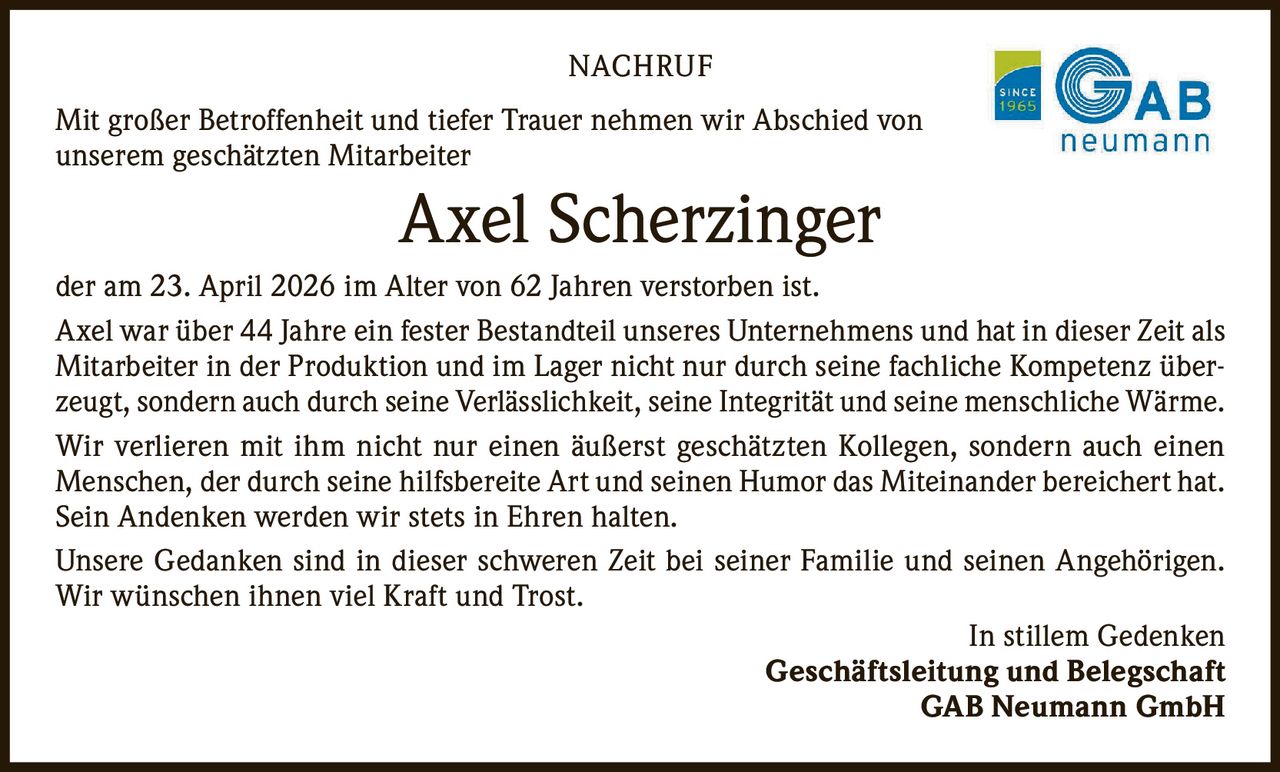 <p>NACHRUF</p><p>Mit großer Betroffenheit und tiefer Trauer nehmen wir Abschied von unserem geschätzten Mitarbeiter</p><p><strong>Axel Scherzinger</strong></p><p>der am 23. April 2026 im Alter von 62 Jahren verstorben ist.</p><p>Axel war über 44 Jahre ein fester Bestandteil unseres Unternehmens und hat in dieser Zeit als Mitarbeiter in der Produktion und im Lager nicht nur durch seine fachliche Kompetenz überzeugt, sondern auch durch seine Verlässlichkeit, seine Integrität und seine menschliche Wärme.</p><p>Wir verlieren mit ihm nicht nur einen äußerst geschätzten Kollegen, sondern auch einen Menschen, der durch seine hilfsbereite Art und seinen Humor das Miteinander bereichert hat. Sein Andenken werden wir stets in Ehren halten.</p><p>Unsere Gedanken sind in dieser schweren Zeit bei seiner Familie und seinen Angehörigen. Wir wünschen ihnen viel Kraft und Trost.</p><p>In stillem Gedenken<br>Geschäftsleitung und Belegschaft<br>GAB Neumann GmbH</p>