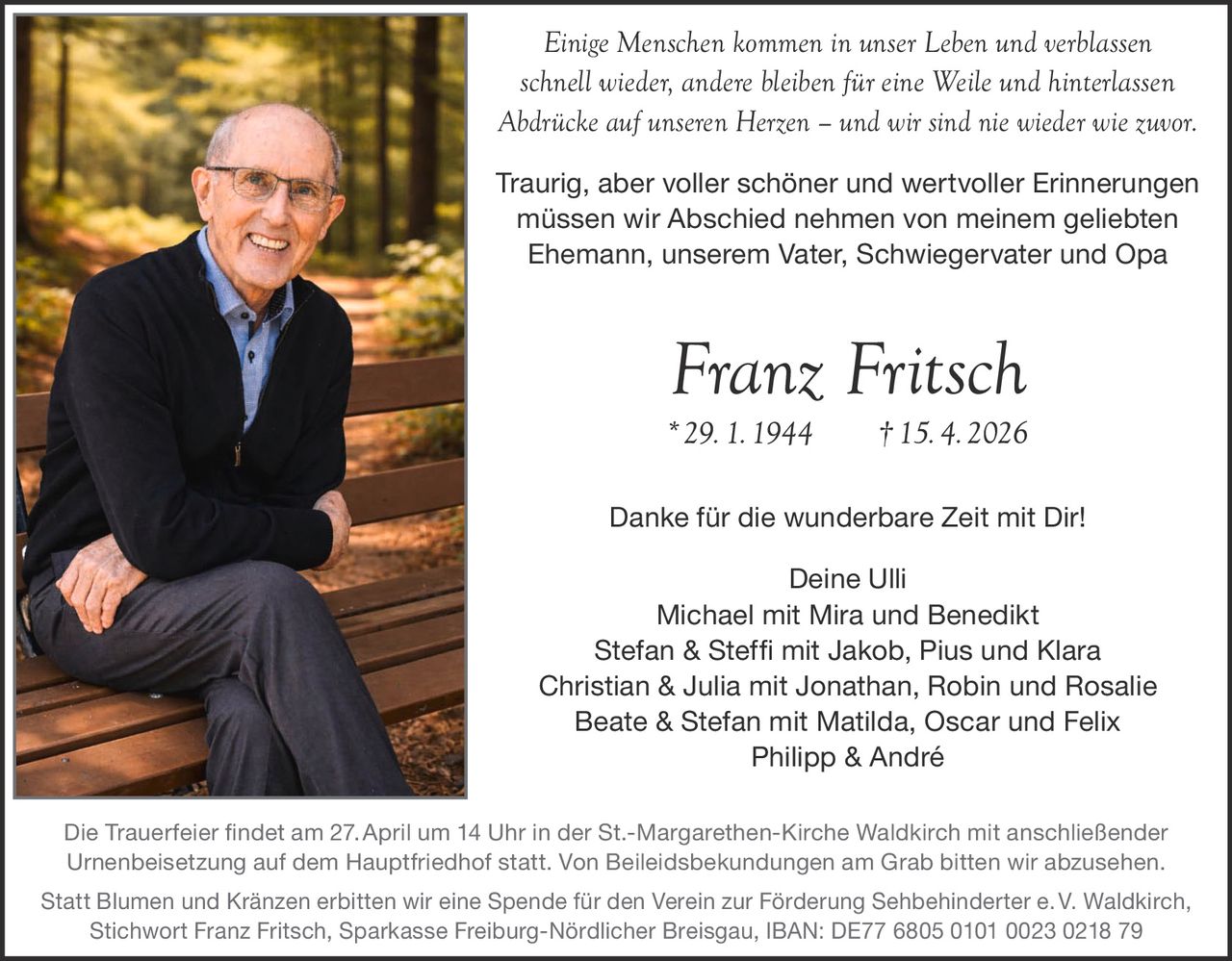 Einige Menschen kommen in unser Leben und verblassen
schnell wieder, andere bleiben für eine Weile und hinterlassen
Abdrücke auf unseren Herzen – und wir sind nie wieder wie zuvor.
Traurig, aber voller schöner und wertvoller Erinnerungen
müssen wir Abschied nehmen von meinem geliebten
Ehemann, unserem Vater, Schwiegervater und Opa

Franz Fritsch
* 29. 1. 1944   † 15. 4. 2026
Danke für die wunderbare Zeit mit Dir!
Deine Ulli
Michael mit Mira und Benedikt
Stefan & Steffi mit Jakob, Pius und Klara
Christian & Julia mit Jonathan, Robin und Rosalie
Beate & Stefan mit Matilda, Oscar und Felix
Philipp & André
Die Trauerfeier findet am 27. April um 14 Uhr in der St.-Margarethen-Kirche Waldkirch mit anschließender
Urnenbeisetzung auf dem Hauptfriedhof statt. Von Beileidsbekundungen am Grab bitten wir abzusehen.
Statt Blumen und Kränzen erbitten wir eine Spende für den Verein zur Förderung Sehbehinderter e. V. Waldkirch,
Stichwort Franz Fritsch, Sparkasse Freiburg-Nördlicher Breisgau, IBAN: DE77 6805 0101 0023 0218 79