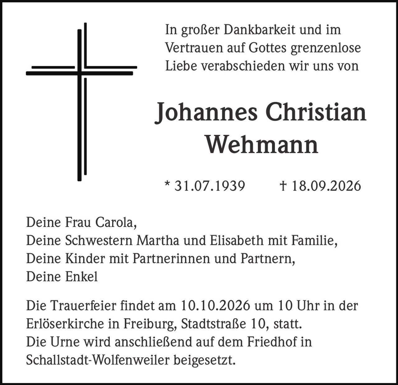 <p>In großer Dankbarkeit und im Vertrauen auf Gottes grenzenlose Liebe verabschieden wir uns von</p>

<p><strong>Johannes Christian Wehmann</strong><br>
* 31.07.1939 † 18.09.2026</p>

<p>Deine Frau Carola,<br>
Deine Schwestern Martha und Elisabeth mit Familie,<br>
Deine Kinder mit Partnerinnen und Partnern,<br>
Deine Enkel</p>

<p>Die Trauerfeier findet am 10.10.2026 um 10 Uhr in der Erlöserkirche in Freiburg, Stadtstraße 10, statt.<br>
Die Urne wird anschließend auf dem Friedhof in Schallstadt-Wolfenweiler beigesetzt.</p>