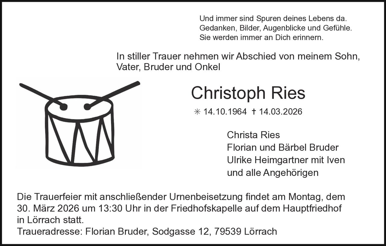 Und immer sind Spuren deines Lebens da.
Gedanken, Bilder, Augenblicke und Gefühle.
Sie werden immer an Dich erinnern.

In stiller Trauer nehmen wir Abschied von meinem Sohn,
Vater, Bruder und Onkel

Christoph Ries
✳ 14.10.1964 ✝ 14.03.2026

Christa Ries
Florian und Bärbel Bruder
Ulrike Heimgartner mit Iven
und alle Angehörigen
Die Trauerfeier mit anschließender Urnenbeisetzung findet am Montag, dem
30. März 2026 um 13:30 Uhr in der Friedhofskapelle auf dem Hauptfriedhof
in Lörrach statt.
Traueradresse: Florian Bruder, Sodgasse 12, 79539 Lörrach
