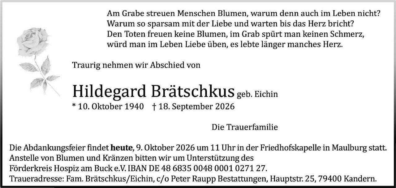 <p>Am Grabe streuen Menschen Blumen, warum denn auch im Leben nicht? Warum so sparsam mit der Liebe und warten bis das Herz bricht? Den Toten freuen keine Blumen, im Grab spürt man keinen Schmerz, würd man im Leben Liebe üben, es lebte länger manches Herz.</p>

<p>Traurig nehmen wir Abschied von</p>

<p><strong>Hildegard Brätschkus</strong> geb. Eichin<br/>* 10. Oktober 1940 † 18. September 2026</p>

<p>Die Trauerfamilie</p>

<p>Die Abdankungsfeier findet <strong>heute, 9. Oktober 2026 um 11 Uhr</strong> in der Friedhofskapelle in Maulburg statt. Anstelle von Blumen und Kränzen bitten wir um Unterstützung des Förderkreis Hospiz am Buck e.V. IBAN DE 48 6835 0048 0001 0271 27. Traueradresse: Fam. Brätschkus/Eichin, c/o Peter Raupp Bestattungen, Hauptstr. 25, 79400 Kandern.</p>