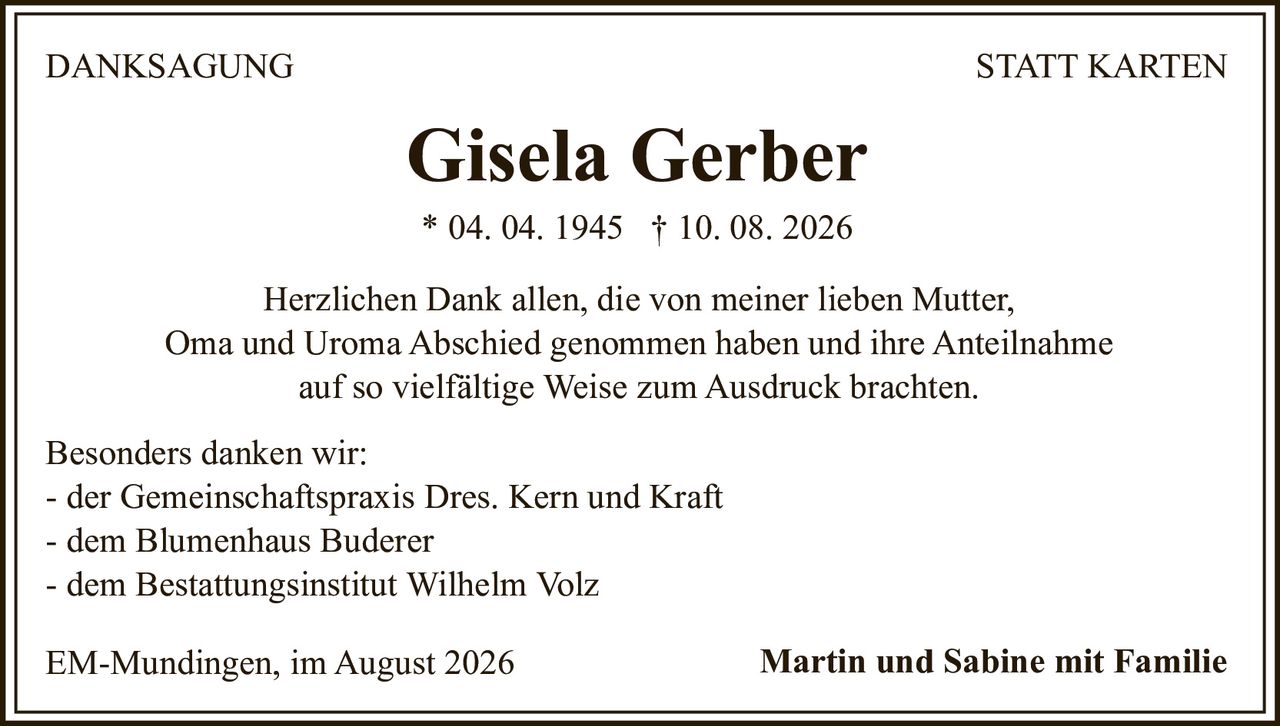 <p><strong>Gisela Gerber</strong><br>* 04. 04. 1945 † 10. 08. 2026</p><p><strong>DANKSAGUNG STATT KARTEN</strong></p><p>Herzlichen Dank allen, die von meiner lieben Mutter, Oma und Uroma Abschied genommen haben und ihre Anteilnahme auf so vielfältige Weise zum Ausdruck brachten.</p><p>Besonders danken wir:<br>- der Gemeinschaftspraxis Dres. Kern und Kraft<br>- dem Blumenhaus Buderer<br>- dem Bestattungsinstitut Wilhelm Volz</p><p>EM-Mundingen, im August 2026<br><strong>Martin und Sabine mit Familie</strong></p>