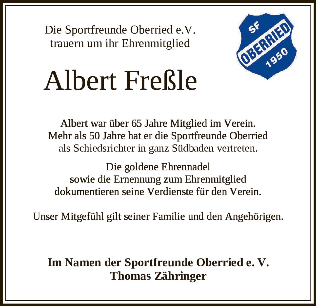 <p>Die Sportfreunde Oberried e. V. trauern um ihr Ehrenmitglied</p><p><strong>Albert Freßle</strong></p><p>Albert war über 65 Jahre Mitglied im Verein. Mehr als 50 Jahre hat er die Sportfreunde Oberried als Schiedsrichter in ganz Südbaden vertreten.</p><p>Die goldene Ehrennadel sowie die Ernennung zum Ehrenmitglied dokumentieren seine Verdienste für den Verein.</p><p>Unser Mitgefühl gilt seiner Familie und den Angehörigen.</p><p><br></p><p>Im Namen der Sportfreunde Oberried e. V.<br>Thomas Zähringer</p>