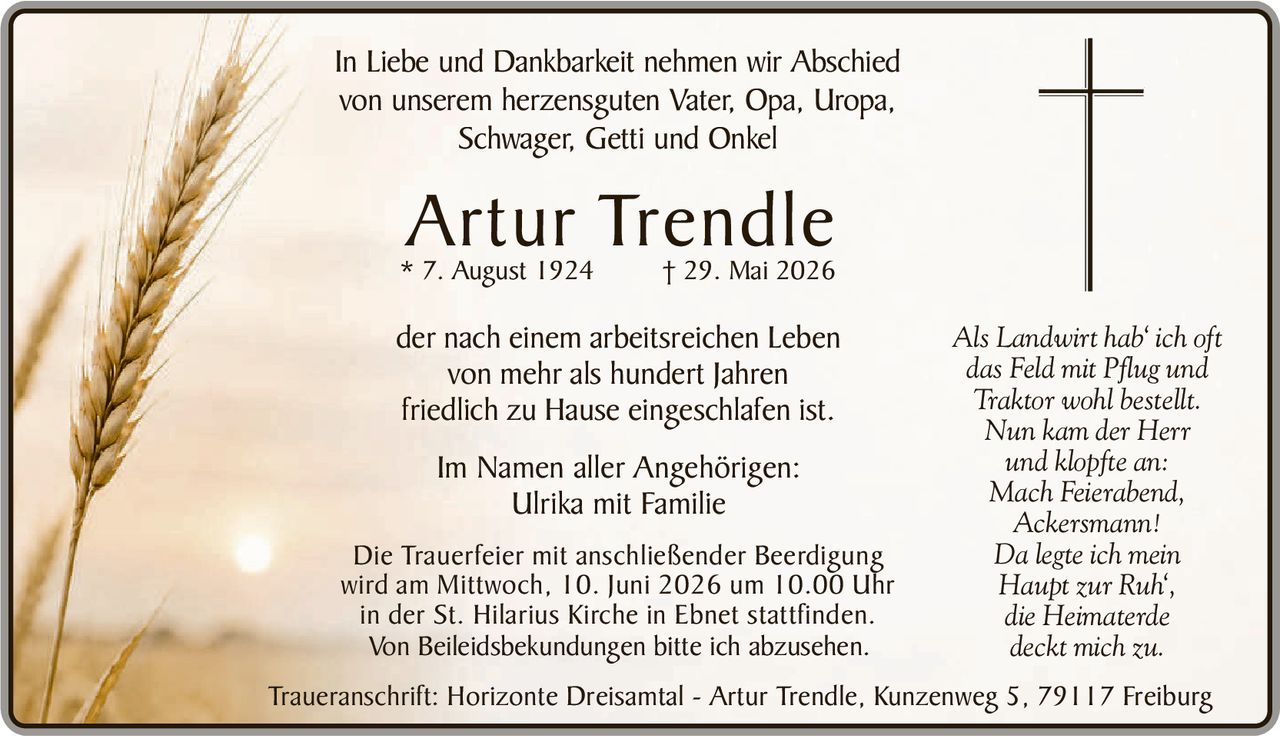 <p>In Liebe und Dankbarkeit nehmen wir Abschied von unserem herzensguten Vater, Opa, Uropa, Schwager, Getti und Onkel</p>

<p><strong>Artur Trendle</strong><br>
* 7. August 1924<br>
† 29. Mai 2026</p>

<p>der nach einem arbeitsreichen Leben von mehr als hundert Jahren friedlich zu Hause eingeschlafen ist.</p>

<p><i>Als Landwirt hab' ich oft<br>
das Feld mit Pflug und<br>
Traktor wohl bestellt.<br>
Nun kam der Herr<br>
und klopfte an:<br>
Mach Feierabend,<br>
Ackersmann!<br>
Da legte ich mein<br>
Haupt zur Ruh',<br>
die Heimaterde<br>
deckt mich zu.</i></p>

<p>Im Namen aller Angehörigen:<br>
Ulrika mit Familie</p>

<p>Die Trauerfeier mit anschließender Beerdigung wird am Mittwoch, 10. Juni 2026 um 10.00 Uhr in der St. Hilarius Kirche in Ebnet stattfinden.</p>

<p>Von Beileidesbekundungen bitte ich abzusehen.</p>

<p>Traueranschrift: Horizonte Dreisamtal - Artur Trendle, Kunzenweg 5, 79117 Freiburg</p>
