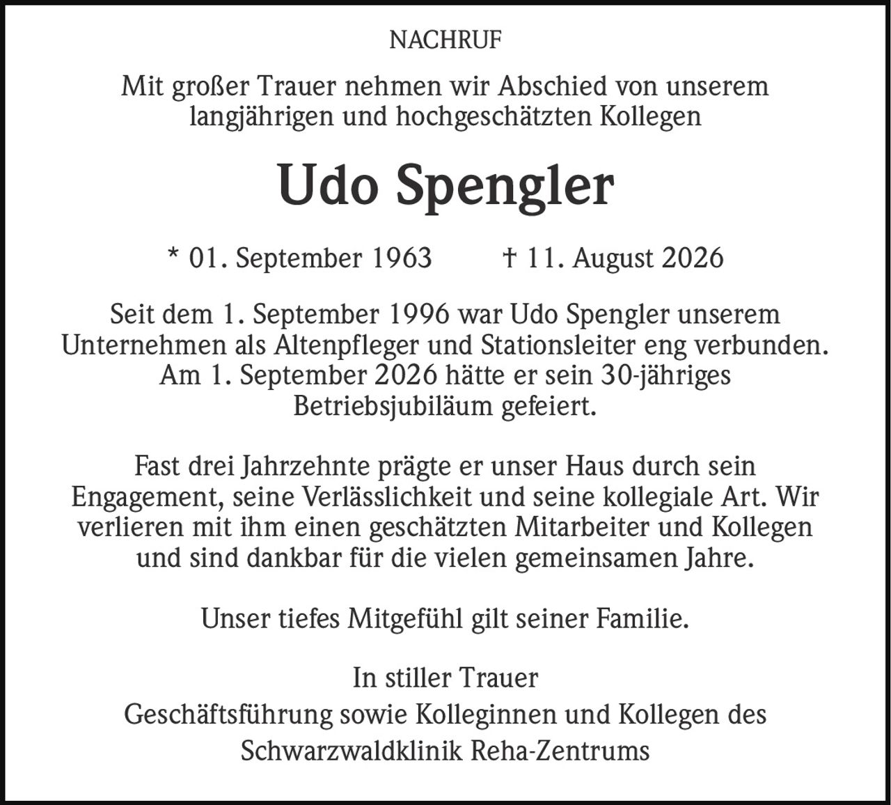 <p>Mit großer Trauer nehmen wir Abschied von unserem langjährigen und hochgeschätzten Kollegen</p><p><strong>Udo Spengler</strong></p><p>* 01. September 1963 † 11. August 2026</p><p>Seit dem 1. September 1996 war Udo Spengler unserem Unternehmen als Altenpfleger und Stationsleiter eng verbunden. Am 1. September 2026 hätte er sein 30-jähriges Betriebsjubiläum gefeiert.</p><p>Fast drei Jahrzehnte prägte er unser Haus durch sein Engagement, seine Verlässlichkeit und seine kollegiale Art. Wir verlieren mit ihm einen geschätzten Mitarbeiter und Kollegen und sind dankbar für die vielen gemeinsamen Jahre.</p><p>Unser tiefes Mitgefühl gilt seiner Familie.</p><p>In stiller Trauer<br/>Geschäftsführung sowie Kolleginnen und Kollegen des Schwarzwaldklinik Reha-Zentrums</p>