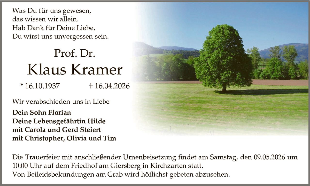 <p>Was Du für uns gewesen,<br>das wissen wir allein.<br>Hab Dank für Deine Liebe,<br>Du wirst uns unvergessen sein.</p><p><strong>Prof. Dr.</strong><br><strong>Klaus Kramer</strong><br>* 16.10.1937 &dagger; 16.04.2026</p><p>Wir verabschieden uns in Liebe<br><strong>Dein Sohn Florian</strong><br><strong>Deine Lebensgefährtin Hilde</strong><br><strong>mit Carola und Gerd Steiert</strong><br><strong>mit Christopher, Olivia und Tim</strong></p><p>Die Trauerfeier mit anschließender Urnenbeisetzung findet am Samstag, den 09.05.2026 um 10:00 Uhr auf dem Friedhof am Giersberg in Kirchzarten statt.<br>Von Beileidsbekundungen am Grab wird höflichst gebeten abzusehen.</p>