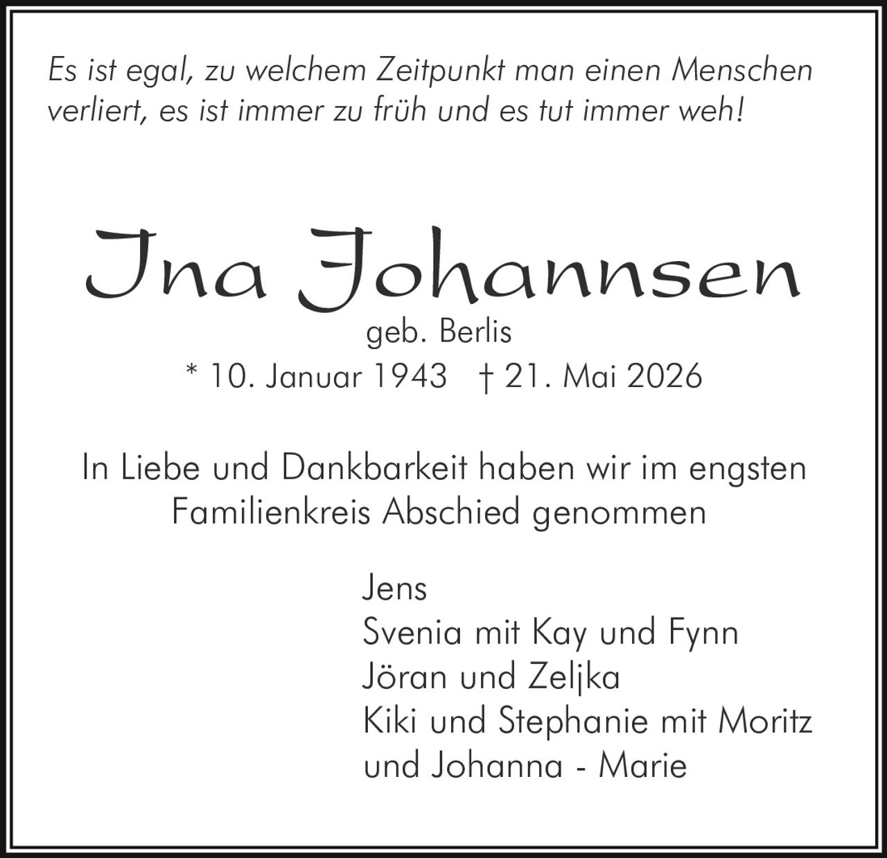 <p><i>Es ist egal, zu welchem Zeitpunkt man einen Menschen verliert, es ist immer zu früh und es tut immer weh</i></p>
<p>In Liebe und Dankbarkeit haben wir im engsten Familienkreis Abschied genommen</p>
<p><strong>Ina Johannsen</strong><br>geb. Berlis<br>* 10. Januar 1943 † 21. Mai 2026</p>
<p>In Liebe und Dankbarkeit haben wir im engsten Familienkreis Abschied genommen</p>
<p>Jens<br>Svenia mit Kay und Fynn<br>Jöran und Zeljka<br>Kiki und Stephanie mit Moritz und Johanna - Marie</p>